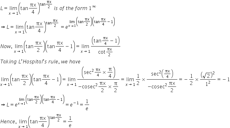 L equals limit as x rightwards arrow 1 of open parentheses tan πx over 4 close parentheses to the power of tan πx over 2 end exponent space i s space o f space t h e space f o r m space 1 to the power of infinity
rightwards double arrow L equals limit as x rightwards arrow 1 of open parentheses tan πx over 4 close parentheses to the power of tan πx over 2 end exponent space equals e to the power of limit as x rightwards arrow 1 of open parentheses tan πx over 2 close parentheses open parentheses tan πx over 4 minus 1 close parentheses end exponent
N o w comma space limit as x rightwards arrow 1 of open parentheses tan πx over 2 close parentheses open parentheses tan πx over 4 minus 1 close parentheses equals limit as x rightwards arrow 1 of fraction numerator open parentheses tan πx over 4 minus 1 close parentheses over denominator cot πx over 2 end fraction
T a k i n g space L apostrophe H o s p i t a l apostrophe s space r u l e comma space w e space h a v e
limit as x rightwards arrow 1 of open parentheses tan πx over 2 close parentheses open parentheses tan πx over 4 minus 1 close parentheses equals limit as x rightwards arrow 1 of fraction numerator open parentheses sec squared πx over 4 cross times begin display style straight pi over 4 end style close parentheses over denominator negative cosec squared begin display style πx over 2 end style cross times begin display style straight pi over 2 end style end fraction equals limit as x rightwards arrow 1 of 1 half cross times fraction numerator sec squared open parentheses πx over 4 close parentheses over denominator negative cosec squared begin display style πx over 2 end style end fraction equals negative 1 half cross times open parentheses square root of 2 close parentheses squared over 1 squared equals negative 1
rightwards double arrow L equals e to the power of limit as x rightwards arrow 1 of open parentheses tan πx over 2 close parentheses open parentheses tan πx over 4 minus 1 close parentheses end exponent equals e to the power of negative 1 end exponent equals 1 over e
H e n c e comma space limit as x rightwards arrow 1 of open parentheses tan πx over 4 close parentheses to the power of tan πx over 2 end exponent equals 1 over e