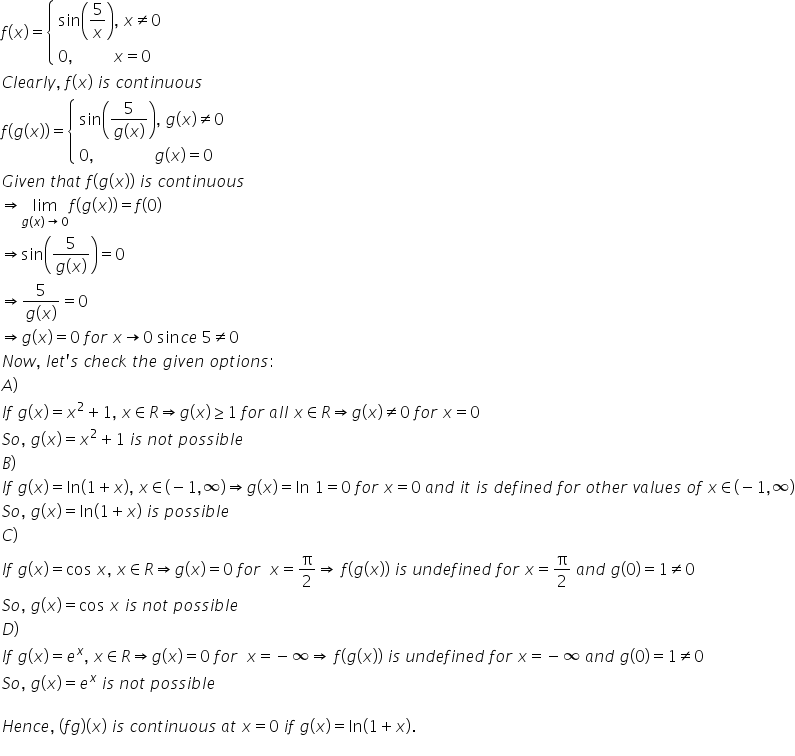 f left parenthesis x right parenthesis equals open curly brackets table attributes columnalign left end attributes row cell sin open parentheses 5 over x close parentheses comma space x not equal to 0 end cell row cell 0 comma space space space space space space space space space space x equals 0 end cell end table close
C l e a r l y comma space f left parenthesis x right parenthesis space i s space c o n t i n u o u s
f left parenthesis g left parenthesis x right parenthesis right parenthesis equals open curly brackets table attributes columnalign left end attributes row cell sin open parentheses fraction numerator 5 over denominator g left parenthesis x right parenthesis end fraction close parentheses comma space g left parenthesis x right parenthesis not equal to 0 end cell row cell 0 comma space space space space space space space space space space space space space space space g left parenthesis x right parenthesis equals 0 end cell end table close
G i v e n space t h a t space f left parenthesis g left parenthesis x right parenthesis right parenthesis space i s space c o n t i n u o u s
rightwards double arrow limit as g left parenthesis x right parenthesis rightwards arrow 0 of f left parenthesis g left parenthesis x right parenthesis right parenthesis equals f left parenthesis 0 right parenthesis
rightwards double arrow sin open parentheses fraction numerator 5 over denominator g left parenthesis x right parenthesis end fraction close parentheses equals 0
rightwards double arrow fraction numerator 5 over denominator g left parenthesis x right parenthesis end fraction equals 0
rightwards double arrow g left parenthesis x right parenthesis equals 0 space f o r space x rightwards arrow 0 space sin c e space 5 not equal to 0
N o w comma space l e t apostrophe s space c h e c k space t h e space g i v e n space o p t i o n s colon
A right parenthesis
I f space g left parenthesis x right parenthesis equals x squared plus 1 comma space x element of R rightwards double arrow g left parenthesis x right parenthesis greater or equal than 1 space f o r space a l l space x element of R rightwards double arrow g left parenthesis x right parenthesis not equal to 0 space f o r space x equals 0
S o comma space g left parenthesis x right parenthesis equals x squared plus 1 space i s space n o t space p o s s i b l e
B right parenthesis
I f space g left parenthesis x right parenthesis equals ln left parenthesis 1 plus x right parenthesis comma space x element of left parenthesis negative 1 comma infinity right parenthesis rightwards double arrow g left parenthesis x right parenthesis equals ln space 1 equals 0 space f o r space x equals 0 space a n d space i t space i s space d e f i n e d space f o r space o t h e r space v a l u e s space o f space x element of left parenthesis negative 1 comma infinity right parenthesis
S o comma space g left parenthesis x right parenthesis equals ln left parenthesis 1 plus x right parenthesis space i s space p o s s i b l e
C right parenthesis
I f space g left parenthesis x right parenthesis equals cos space x comma space x element of R rightwards double arrow g left parenthesis x right parenthesis equals 0 space f o r space space x equals straight pi over 2 rightwards double arrow space f left parenthesis g left parenthesis x right parenthesis right parenthesis space i s space u n d e f i n e d space f o r space x equals straight pi over 2 space a n d space g left parenthesis 0 right parenthesis equals 1 not equal to 0
S o comma space g left parenthesis x right parenthesis equals cos space x space i s space n o t space p o s s i b l e
D right parenthesis
I f space g left parenthesis x right parenthesis equals e to the power of x comma space x element of R rightwards double arrow g left parenthesis x right parenthesis equals 0 space f o r space space x equals negative infinity rightwards double arrow space f left parenthesis g left parenthesis x right parenthesis right parenthesis space i s space u n d e f i n e d space f o r space x equals negative infinity space a n d space g left parenthesis 0 right parenthesis equals 1 not equal to 0
S o comma space g left parenthesis x right parenthesis equals e to the power of x space i s space n o t space p o s s i b l e

H e n c e comma space left parenthesis f g right parenthesis left parenthesis x right parenthesis space i s space c o n t i n u o u s space a t space x equals 0 space i f space g left parenthesis x right parenthesis equals ln left parenthesis 1 plus x right parenthesis.
