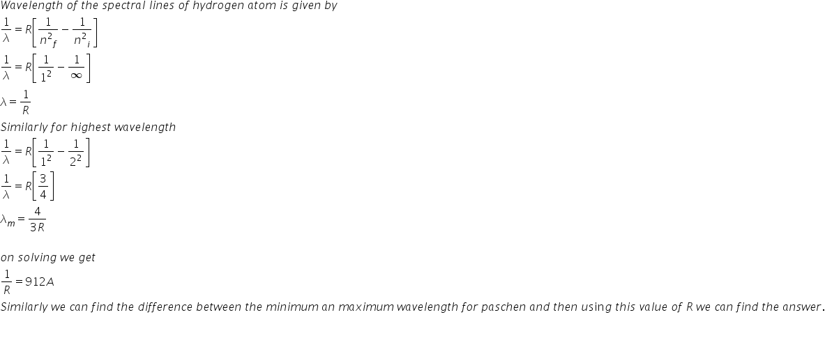 W a v e l e n g t h space o f space t h e space s p e c t r a l space l i n e s space o f space h y d r o g e n space a t o m space i s space g i v e n space b y
1 over lambda equals R open square brackets 1 over n squared subscript f minus 1 over n squared subscript i close square brackets
1 over lambda equals R open square brackets 1 over 1 squared minus 1 over infinity close square brackets
lambda equals 1 over R
S i m i l a r l y space f o r space h i g h e s t space w a v e l e n g t h
1 over lambda equals R open square brackets 1 over 1 squared minus 1 over 2 squared close square brackets
1 over lambda equals R open square brackets 3 over 4 close square brackets
lambda subscript m equals fraction numerator 4 over denominator 3 R end fraction

o n space s o l v i n g space w e space g e t space
1 over R equals 912 A
S i m i l a r l y space w e space c a n space f i n d space t h e space d i f f e r e n c e space b e t w e e n space t h e space m i n i m u m space a n space m a x i m u m space w a v e l e n g t h space f o r space p a s c h e n space a n d space t h e n space u sin g space t h i s space v a l u e space o f space R space w e space c a n space f i n d space t h e space a n s w e r.

