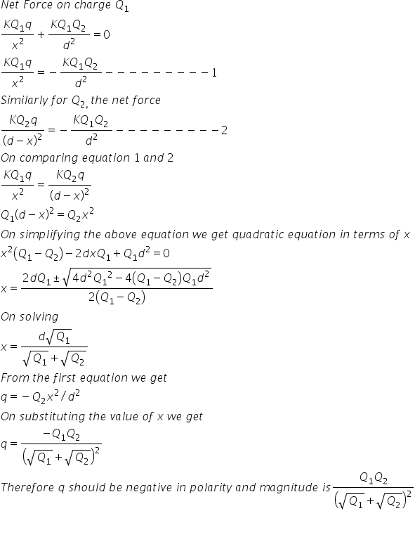 N e t space F o r c e space o n space c h a r g e space Q subscript 1
fraction numerator K Q subscript 1 q over denominator x squared end fraction plus fraction numerator K Q subscript 1 Q subscript 2 space end subscript over denominator d squared end fraction equals 0
fraction numerator K Q subscript 1 q over denominator x squared end fraction equals negative fraction numerator K Q subscript 1 Q subscript 2 space end subscript over denominator d squared end fraction minus negative negative negative negative negative negative negative negative 1
S i m i l a r l y space f o r space Q subscript 2 comma space end subscript t h e space n e t space f o r c e
fraction numerator K Q subscript 2 q over denominator open parentheses d minus x close parentheses squared end fraction equals negative fraction numerator K Q subscript 1 Q subscript 2 space end subscript over denominator d squared end fraction minus negative negative negative negative negative negative negative negative 2
O n space c o m p a r i n g space e q u a t i o n space 1 space a n d space 2
fraction numerator K Q subscript 1 q over denominator x squared end fraction equals fraction numerator K Q subscript 2 q over denominator open parentheses d minus x close parentheses squared end fraction
Q subscript 1 open parentheses d minus x close parentheses squared equals Q subscript 2 x squared
O n space s i m p l i f y i n g space t h e space a b o v e space e q u a t i o n space w e space g e t space q u a d r a t i c space e q u a t i o n space i n space t e r m s space o f space x
x squared open parentheses Q subscript 1 minus Q subscript 2 close parentheses minus 2 d x Q subscript 1 plus Q subscript 1 d squared equals 0
x equals fraction numerator 2 d Q subscript 1 plus-or-minus square root of 4 d squared Q subscript 1 squared minus 4 open parentheses Q subscript 1 minus Q subscript 2 close parentheses Q subscript 1 d squared end root over denominator 2 open parentheses Q subscript 1 minus Q subscript 2 close parentheses end fraction
O n space s o l v i n g space
x equals fraction numerator d square root of Q subscript 1 end root over denominator square root of Q subscript 1 end root plus square root of Q subscript 2 end root end fraction
F r o m space t h e space f i r s t space e q u a t i o n space w e space g e t
q equals negative Q subscript 2 x squared divided by d squared
O n space s u b s t i t u t i n g space t h e space v a l u e space o f space x space w e space g e t space
q equals fraction numerator negative Q subscript 1 Q subscript 2 over denominator open parentheses square root of Q subscript 1 end root plus square root of Q subscript 2 end root close parentheses squared end fraction
T h e r e f o r e space q space s h o u l d space b e space n e g a t i v e space i n space p o l a r i t y space a n d space m a g n i t u d e space i s fraction numerator Q subscript 1 Q subscript 2 over denominator open parentheses square root of Q subscript 1 end root plus square root of Q subscript 2 end root close parentheses squared end fraction

