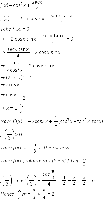 f left parenthesis x right parenthesis equals cos squared x plus fraction numerator s e c x over denominator 4 end fraction
f apostrophe left parenthesis x right parenthesis equals negative 2 space cos x space sin x plus fraction numerator s e c x space tan x over denominator 4 end fraction
T a k e space f apostrophe left parenthesis x right parenthesis equals 0
rightwards double arrow negative 2 space cos x space sin x plus fraction numerator s e c x space tan x over denominator 4 end fraction equals 0
rightwards double arrow fraction numerator s e c x space tan x over denominator 4 end fraction equals 2 space cos x space sin x
rightwards double arrow fraction numerator sin x over denominator 4 cos squared x end fraction equals 2 space cos x space sin x
rightwards double arrow open parentheses 2 cos x close parentheses cubed equals 1
rightwards double arrow 2 cos x equals 1
rightwards double arrow cos x equals 1 half
rightwards double arrow x equals plus-or-minus straight pi over 3
N o w comma space f apostrophe left parenthesis x right parenthesis equals negative 2 cos 2 x plus 1 fourth open parentheses s e c cubed x plus tan squared x space s e c x close parentheses
f apostrophe apostrophe open parentheses straight pi over 3 close parentheses greater than 0 space
T h e r e f o r e space x equals straight pi over 3 space i s space t h e space m i n i m a
T h e r e f o r e comma space m i n i m u m space v a l u e space o f space f space i s space a t space straight pi over 3
f open parentheses straight pi over 3 close parentheses equals cos squared open parentheses straight pi over 3 close parentheses plus fraction numerator s e c begin display style straight pi over 3 end style over denominator 4 end fraction equals 1 fourth plus 2 over 4 equals 3 over 4 equals m
H e n c e comma space 8 over 3 m equals 8 over 3 cross times 3 over 4 equals 2