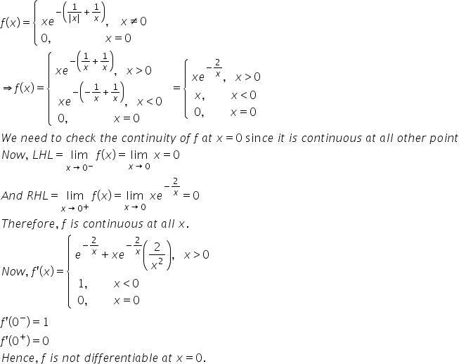 f left parenthesis x right parenthesis equals open curly brackets table attributes columnalign left end attributes row cell x e to the power of negative open parentheses fraction numerator 1 over denominator vertical line x vertical line end fraction plus 1 over x close parentheses end exponent comma space space space space x not equal to 0 end cell row cell 0 comma space space space space space space space space space space space space space space space space space space space x equals 0 end cell end table close
rightwards double arrow f left parenthesis x right parenthesis equals open curly brackets table attributes columnalign left end attributes row cell x e to the power of negative open parentheses 1 over x plus 1 over x close parentheses end exponent comma space space space x greater than 0 end cell row cell table attributes columnalign left end attributes row cell x e to the power of negative open parentheses negative 1 over x plus 1 over x close parentheses end exponent comma space space space x less than 0 end cell row cell 0 comma space space space space space space space space space space space space space space space space x equals 0 end cell end table end cell end table close equals open curly brackets table attributes columnalign left end attributes row cell x e to the power of negative 2 over x end exponent comma space space space x greater than 0 end cell row cell table attributes columnalign left end attributes row cell x comma space space space space space space space space space x less than 0 end cell row cell 0 comma space space space space space space space space space x equals 0 end cell end table end cell end table close
W e space n e e d space t o space c h e c k space t h e space c o n t i n u i t y space o f space f space a t space x equals 0 space sin c e space i t space i s space c o n t i n u o u s space a t space a l l space o t h e r space p o i n t
N o w comma space L H L equals limit as x rightwards arrow 0 to the power of minus of space f left parenthesis x right parenthesis equals limit as x rightwards arrow 0 of space x equals 0
A n d space R H L equals limit as x rightwards arrow 0 to the power of plus of space f left parenthesis x right parenthesis equals limit as x rightwards arrow 0 of space x e to the power of negative 2 over x end exponent equals 0
T h e r e f o r e comma space f space i s space c o n t i n u o u s space a t space a l l space x.
N o w comma space f apostrophe left parenthesis x right parenthesis equals open curly brackets table attributes columnalign left end attributes row cell e to the power of negative 2 over x end exponent plus x e to the power of negative 2 over x end exponent open parentheses 2 over x squared close parentheses comma space space space x greater than 0 end cell row cell table attributes columnalign left end attributes row cell 1 comma space space space space space space space space space x less than 0 end cell row cell 0 comma space space space space space space space space space x equals 0 end cell end table end cell end table close
f apostrophe left parenthesis 0 to the power of minus right parenthesis equals 1
f apostrophe left parenthesis 0 to the power of plus right parenthesis equals 0
H e n c e comma space f space i s space n o t space d i f f e r e n t i a b l e space a t space x equals 0.