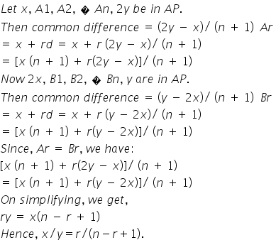 L e t space x comma space A 1 comma space A 2 comma space � space A n comma space 2 y space b e space i n space A P. space space
T h e n space c o m m o n space d i f f e r e n c e space equals space left parenthesis 2 y space minus space x right parenthesis divided by space left parenthesis n space plus space 1 right parenthesis space space A r space
equals space x space plus space r d space equals space x space plus space r space left parenthesis 2 y space minus space x right parenthesis divided by space left parenthesis n space plus space 1 right parenthesis space
equals space left square bracket x space left parenthesis n space plus space 1 right parenthesis space plus space r left parenthesis 2 y space minus space x right parenthesis right square bracket divided by space left parenthesis n space plus space 1 right parenthesis space
N o w space 2 x comma space B 1 comma space B 2 comma space � space B n comma space y space a r e space i n space A P. space space
T h e n space c o m m o n space d i f f e r e n c e space equals space left parenthesis y space minus space 2 x right parenthesis divided by space left parenthesis n space plus space 1 right parenthesis space space B r space
equals space x space plus space r d space equals space x space plus space r space left parenthesis y space minus space 2 x right parenthesis divided by space left parenthesis n space plus space 1 right parenthesis space
equals space left square bracket x space left parenthesis n space plus space 1 right parenthesis space plus space r left parenthesis y space minus space 2 x right parenthesis right square bracket divided by space left parenthesis n space plus space 1 right parenthesis space space
S i n c e comma space A r space equals space B r comma space w e space h a v e colon space space
left square bracket x space left parenthesis n space plus space 1 right parenthesis space plus space r left parenthesis 2 y space minus space x right parenthesis right square bracket divided by space left parenthesis n space plus space 1 right parenthesis space
equals space left square bracket x space left parenthesis n space plus space 1 right parenthesis space plus space r left parenthesis y space minus space 2 x right parenthesis right square bracket divided by space left parenthesis n space plus space 1 right parenthesis space space
O n space s i m p l i f y i n g comma space w e space g e t comma space
r y space equals space x left parenthesis n space minus space r space plus space 1 right parenthesis
H e n c e comma space x divided by y equals r divided by left parenthesis n minus r plus 1 right parenthesis.