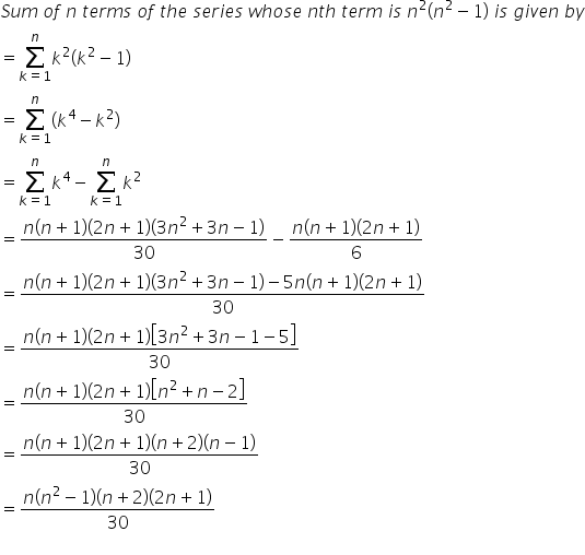 S u m space o f space n space t e r m s space o f space t h e space s e r i e s space w h o s e space n t h space t e r m space i s space n squared open parentheses n squared minus 1 close parentheses space i s space g i v e n space b y
equals sum from k equals 1 to n of k squared open parentheses k squared minus 1 close parentheses
equals sum from k equals 1 to n of open parentheses k to the power of 4 minus k squared close parentheses
equals sum from k equals 1 to n of k to the power of 4 minus sum from k equals 1 to n of k squared
equals fraction numerator n open parentheses n plus 1 close parentheses open parentheses 2 n plus 1 close parentheses open parentheses 3 n squared plus 3 n minus 1 close parentheses over denominator 30 end fraction minus fraction numerator n open parentheses n plus 1 close parentheses open parentheses 2 n plus 1 close parentheses over denominator 6 end fraction
equals fraction numerator n open parentheses n plus 1 close parentheses open parentheses 2 n plus 1 close parentheses open parentheses 3 n squared plus 3 n minus 1 close parentheses minus 5 n open parentheses n plus 1 close parentheses open parentheses 2 n plus 1 close parentheses over denominator 30 end fraction
equals fraction numerator n open parentheses n plus 1 close parentheses open parentheses 2 n plus 1 close parentheses open square brackets 3 n squared plus 3 n minus 1 minus 5 close square brackets over denominator 30 end fraction
equals fraction numerator n open parentheses n plus 1 close parentheses open parentheses 2 n plus 1 close parentheses open square brackets n squared plus n minus 2 close square brackets over denominator 30 end fraction
equals fraction numerator n open parentheses n plus 1 close parentheses open parentheses 2 n plus 1 close parentheses open parentheses n plus 2 close parentheses left parenthesis n minus 1 right parenthesis over denominator 30 end fraction
equals fraction numerator n open parentheses n squared minus 1 close parentheses open parentheses n plus 2 close parentheses open parentheses 2 n plus 1 close parentheses over denominator 30 end fraction
