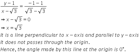 fraction numerator y minus 1 over denominator x minus square root of 3 end fraction equals fraction numerator negative 1 minus 1 over denominator square root of 3 minus square root of 3 end fraction
rightwards double arrow x minus square root of 3 equals 0
rightwards double arrow x equals square root of 3
I t space i s space a space l i n e space p e r p e n d i c u l a r space t o space x minus a x i s space a n d space p a r a l l e l space t o space y minus a x i s
I t space d o e s space n o t space p a s s e s space t h r o u g h space t h e space o r i g i n.
H e n c e comma space t h e space a n g l e space m a d e space b y space t h i s space l i n e space a t space t h e space o r i g i n space i s space 0 degree.