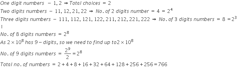 O n e space d i g i t space n u m b e r s space space minus space 1 comma space 2 space rightwards double arrow T o t a l space c h o i c e s space equals space 2
T w o space d i g i t s space n u m b e r s space minus space 11 comma space 12 comma space 21 comma space 22 space rightwards double arrow space N o. space o f space 2 space d i g i t s space n u m b e r space equals space 4 space equals space 2 to the power of 4
T h r e e space d i g i t s space n u m b e r s space minus space 111 comma space 112 comma space 121 comma space 122 comma space 211 comma space 212 comma space 221 comma space 222 space rightwards double arrow space N o. space o f space 3 space d i g i t s space n u m b e r s space equals space 8 space equals 2 cubed
vertical ellipsis
N o. space o f space 8 space d i g i t s space n u m b e r s space equals space 2 to the power of 8
A s space 2 cross times 10 to the power of 8 space h a s space 9 minus d i g i t s comma space s o space w e space n e e d space t o space f i n d space u p space t o 2 cross times 10 to the power of 8
N o. space o f space 9 space d i g i t s space n u m b e r s space equals space 2 to the power of 9 over 2 equals 2 to the power of 8
T o t a l space n o. space o f space n u m b e r s space equals space 2 plus 4 plus 8 plus 16 plus 32 plus 64 plus 128 plus 256 plus 256 equals 766