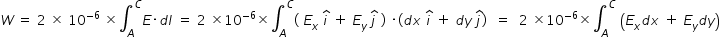 begin mathsize 14px style W space equals space 2 space cross times space 10 to the power of negative 6 end exponent space cross times integral subscript A superscript C E times d l space equals space 2 space cross times 10 to the power of negative 6 end exponent cross times integral subscript A superscript C left parenthesis space E subscript x space i with hat on top space plus space E subscript y space j with hat on top space right parenthesis space times left parenthesis d x space i with hat on top space plus space d y space j with hat on top right parenthesis space space equals space space 2 space cross times 10 to the power of negative 6 end exponent cross times integral subscript A superscript C space open parentheses E subscript x d x space plus space E subscript y d y close parentheses end style