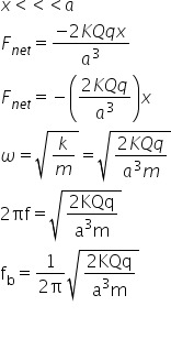 x less than less than less than a
F subscript n e t end subscript equals fraction numerator negative 2 K Q q x over denominator a cubed end fraction
F subscript n e t end subscript equals negative open parentheses fraction numerator 2 K Q q over denominator a cubed end fraction close parentheses x
omega equals square root of k over m end root equals square root of fraction numerator 2 K Q q over denominator a cubed m end fraction end root
2 πf equals square root of fraction numerator 2 KQq over denominator straight a cubed straight m end fraction end root
straight f subscript straight b equals fraction numerator 1 over denominator 2 straight pi end fraction square root of fraction numerator 2 KQq over denominator straight a cubed straight m end fraction end root

