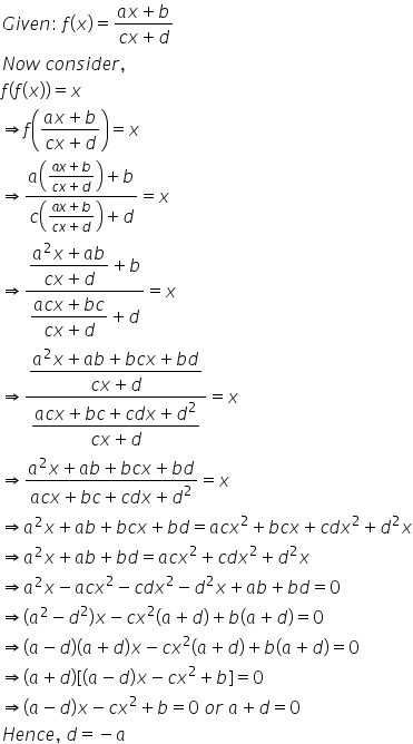 G i v e n colon space f left parenthesis x right parenthesis equals fraction numerator a x plus b over denominator c x plus d end fraction
N o w space c o n s i d e r comma
f left parenthesis f left parenthesis x right parenthesis right parenthesis equals x
rightwards double arrow f open parentheses fraction numerator a x plus b over denominator c x plus d end fraction close parentheses equals x
rightwards double arrow fraction numerator a open parentheses fraction numerator a x plus b over denominator c x plus d end fraction close parentheses plus b over denominator c open parentheses fraction numerator a x plus b over denominator c x plus d end fraction close parentheses plus d end fraction equals x
rightwards double arrow fraction numerator begin display style fraction numerator a squared x plus a b over denominator c x plus d end fraction end style plus b over denominator begin display style fraction numerator a c x plus b c over denominator c x plus d end fraction end style plus d end fraction equals x
rightwards double arrow fraction numerator begin display style fraction numerator a squared x plus a b plus b c x plus b d over denominator c x plus d end fraction end style over denominator begin display style fraction numerator a c x plus b c plus c d x plus d squared over denominator c x plus d end fraction end style end fraction equals x
rightwards double arrow fraction numerator begin display style a squared x plus a b plus b c x plus b d end style over denominator begin display style a c x plus b c plus c d x plus d squared end style end fraction equals x
rightwards double arrow a squared x plus a b plus b c x plus b d equals a c x squared plus b c x plus c d x squared plus d squared x
rightwards double arrow a squared x plus a b plus b d equals a c x squared plus c d x squared plus d squared x
rightwards double arrow a squared x minus a c x squared minus c d x squared minus d squared x plus a b plus b d equals 0
rightwards double arrow left parenthesis a squared minus d squared right parenthesis x minus c x squared left parenthesis a plus d right parenthesis plus b left parenthesis a plus d right parenthesis equals 0
rightwards double arrow left parenthesis a minus d right parenthesis left parenthesis a plus d right parenthesis x minus c x squared left parenthesis a plus d right parenthesis plus b left parenthesis a plus d right parenthesis equals 0
rightwards double arrow left parenthesis a plus d right parenthesis left square bracket left parenthesis a minus d right parenthesis x minus c x squared plus b right square bracket equals 0
rightwards double arrow left parenthesis a minus d right parenthesis x minus c x squared plus b equals 0 space o r space a plus d equals 0
H e n c e comma space d equals negative a