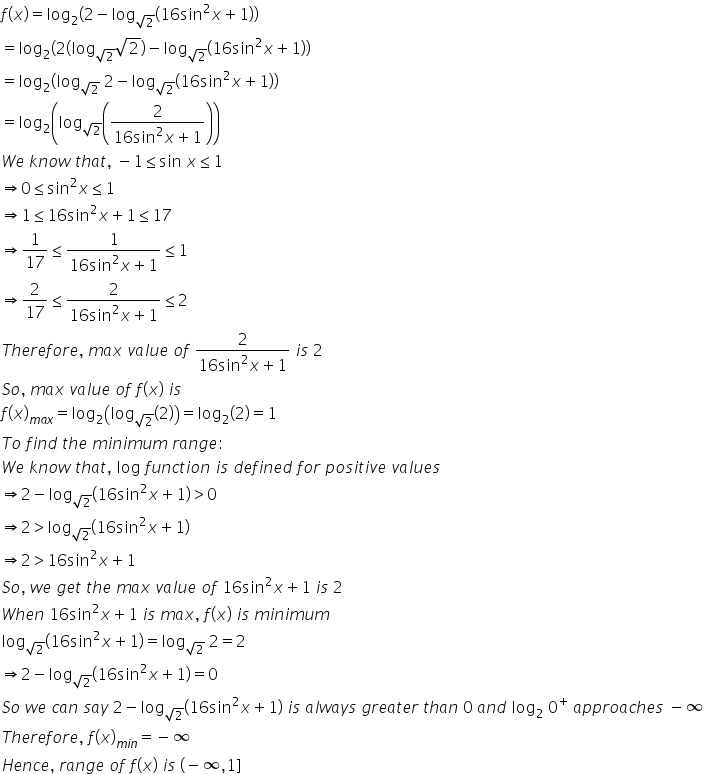 f left parenthesis x right parenthesis equals log subscript 2 left parenthesis 2 minus log subscript square root of 2 end subscript left parenthesis 16 sin squared x plus 1 right parenthesis right parenthesis
equals log subscript 2 left parenthesis 2 left parenthesis log subscript square root of 2 end subscript square root of 2 right parenthesis minus log subscript square root of 2 end subscript left parenthesis 16 sin squared x plus 1 right parenthesis right parenthesis
equals log subscript 2 left parenthesis log subscript square root of 2 end subscript space 2 minus log subscript square root of 2 end subscript left parenthesis 16 sin squared x plus 1 right parenthesis right parenthesis
equals log subscript 2 open parentheses log subscript square root of 2 end subscript open parentheses fraction numerator 2 over denominator 16 sin squared x plus 1 end fraction close parentheses close parentheses
W e space k n o w space t h a t comma space minus 1 less or equal than sin space x less or equal than 1
rightwards double arrow 0 less or equal than sin squared x less or equal than 1
rightwards double arrow 1 less or equal than 16 sin squared x plus 1 less or equal than 17
rightwards double arrow 1 over 17 less or equal than fraction numerator 1 over denominator 16 sin squared x plus 1 end fraction less or equal than 1
rightwards double arrow 2 over 17 less or equal than fraction numerator 2 over denominator 16 sin squared x plus 1 end fraction less or equal than 2
T h e r e f o r e comma space m a x space v a l u e space o f space fraction numerator 2 over denominator 16 sin squared x plus 1 end fraction space i s space 2
S o comma space m a x space v a l u e space o f space f left parenthesis x right parenthesis space i s
f left parenthesis x right parenthesis subscript m a x end subscript equals log subscript 2 open parentheses log subscript square root of 2 end subscript open parentheses 2 close parentheses close parentheses equals log subscript 2 open parentheses 2 close parentheses equals 1
T o space f i n d space t h e space m i n i m u m space r a n g e colon
W e space k n o w space t h a t comma space log space f u n c t i o n space i s space d e f i n e d space f o r space p o s i t i v e space v a l u e s
rightwards double arrow 2 minus log subscript square root of 2 end subscript left parenthesis 16 sin squared x plus 1 right parenthesis greater than 0
rightwards double arrow 2 greater than log subscript square root of 2 end subscript left parenthesis 16 sin squared x plus 1 right parenthesis
rightwards double arrow 2 greater than 16 sin squared x plus 1
S o comma space w e space g e t space t h e space m a x space v a l u e space o f space 16 sin squared x plus 1 space i s space 2
W h e n space 16 sin squared x plus 1 space i s space m a x comma space f left parenthesis x right parenthesis space i s space m i n i m u m
log subscript square root of 2 end subscript left parenthesis 16 sin squared x plus 1 right parenthesis equals log subscript square root of 2 end subscript space 2 equals 2
rightwards double arrow 2 minus log subscript square root of 2 end subscript left parenthesis 16 sin squared x plus 1 right parenthesis equals 0
S o space w e space c a n space s a y space 2 minus log subscript square root of 2 end subscript left parenthesis 16 sin squared x plus 1 right parenthesis space i s space a l w a y s space g r e a t e r space t h a n space 0 space a n d space log subscript 2 space 0 to the power of plus space a p p r o a c h e s space minus infinity
T h e r e f o r e comma space f left parenthesis x right parenthesis subscript m i n end subscript equals negative infinity
H e n c e comma space r a n g e space o f space f left parenthesis x right parenthesis space i s space left parenthesis negative infinity comma 1 right square bracket