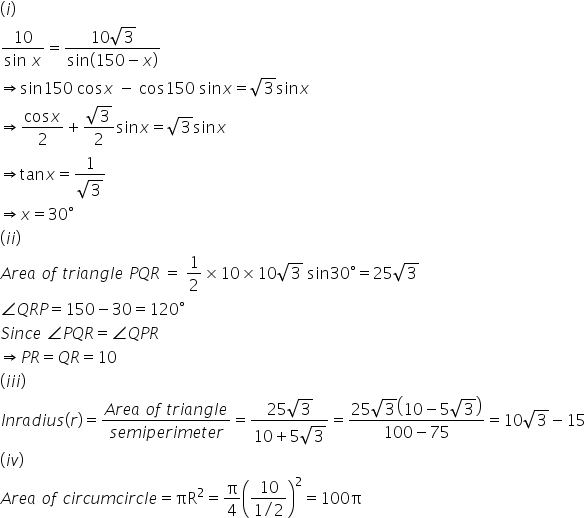 left parenthesis i right parenthesis
fraction numerator 10 over denominator sin space x end fraction equals fraction numerator 10 square root of 3 over denominator sin open parentheses 150 minus x close parentheses end fraction
rightwards double arrow sin 150 space cos x space minus space cos 150 space sin x equals square root of 3 sin x
rightwards double arrow fraction numerator cos x over denominator 2 end fraction plus fraction numerator square root of 3 over denominator 2 end fraction sin x equals square root of 3 sin x
rightwards double arrow tan x equals fraction numerator 1 over denominator square root of 3 end fraction
rightwards double arrow x equals 30 degree
left parenthesis i i right parenthesis
A r e a space o f space t r i a n g l e space P Q R space equals space 1 half cross times 10 cross times 10 square root of 3 space sin 30 degree equals 25 square root of 3
angle Q R P equals 150 minus 30 equals 120 degree
S i n c e space angle P Q R equals angle Q P R
rightwards double arrow P R equals Q R equals 10
left parenthesis i i i right parenthesis
I n r a d i u s left parenthesis r right parenthesis equals fraction numerator A r e a space o f space t r i a n g l e over denominator s e m i p e r i m e t e r end fraction equals fraction numerator 25 square root of 3 over denominator 10 plus 5 square root of 3 end fraction equals fraction numerator 25 square root of 3 open parentheses 10 minus 5 square root of 3 close parentheses over denominator 100 minus 75 end fraction equals 10 square root of 3 minus 15
left parenthesis i v right parenthesis
A r e a space o f space c i r c u m c i r c l e equals πR squared equals straight pi over 4 open parentheses fraction numerator 10 over denominator 1 divided by 2 end fraction close parentheses squared equals 100 straight pi