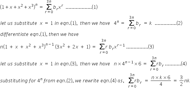 begin mathsize 16px style open parentheses 1 plus x plus x squared plus x cubed close parentheses to the power of n space equals space sum from r equals 0 to 3 n of b subscript r x to the power of r space space.................. left parenthesis 1 right parenthesis
l e t space u s space s u b s t i t u t e space space x space equals space 1 space i n space e q n. left parenthesis 1 right parenthesis comma space space t h e n space w e space h a v e space space space 4 to the power of n space equals space space sum from r equals 0 to 3 n of b subscript r space space equals space k space space............... left parenthesis 2 right parenthesis
d i f f e r e n t i a t e space e q n. left parenthesis 1 right parenthesis comma space t h e n space w e space h a v e space space space space
n open parentheses 1 space plus space x space plus space x squared space plus space x cubed close parentheses to the power of n minus 1 end exponent space open parentheses 3 x squared space plus space 2 x space plus space 1 close parentheses space equals space space stack sum r space with r equals 0 below and 3 n on top b subscript r x to the power of r minus 1 end exponent space............... left parenthesis 3 right parenthesis
l e t space u s space s u b s t i t u t e space space x space equals space 1 space i n space e q n. left parenthesis 3 right parenthesis comma space space t h e n space w e space h a v e space space space n cross times 4 to the power of n minus 1 end exponent cross times 6 space equals space space stack sum r with r equals 0 below and 3 n on top b subscript r space........... left parenthesis 4 right parenthesis
s u b s t i t u t i n g space f o r space 4 to the power of n space f r o m space e q n. left parenthesis 2 right parenthesis comma space w e space r e w r i t e space e q n. left parenthesis 4 right parenthesis space a s comma space space space stack sum r with r equals 0 below and 3 n on top b subscript r space space equals space fraction numerator n cross times k cross times 6 over denominator 4 end fraction space equals space 3 over 2 n k
end style