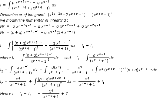 begin mathsize 12px style I space equals space integral fraction numerator p space x to the power of p plus 2 q minus 1 end exponent space minus space q space x to the power of q minus 1 end exponent over denominator open parentheses x to the power of 2 p plus 2 q end exponent plus 2 x to the power of p plus q end exponent plus 1 close parentheses end fraction space d x space
D e n o m i n a t o r space o f space i n t e g r a n d space colon space open parentheses x to the power of 2 p plus 2 q end exponent plus 2 x to the power of p plus q end exponent plus 1 close parentheses space equals space open parentheses space x to the power of p plus q end exponent plus 1 close parentheses squared
w e space m o d i f y space t h e space n u m e r a t o r space o f space i n t e g r a n d space colon space
N r space equals space space space p space x to the power of p plus 2 q minus 1 end exponent space minus space q space x to the power of q minus 1 end exponent space minus space q space x to the power of p plus 2 q minus 1 end exponent space plus space q space x to the power of p plus 2 q minus 1 end exponent space
N r space equals space open parentheses p plus q close parentheses space x to the power of p plus 2 q minus 1 end exponent space minus q space x to the power of q minus 1 end exponent left parenthesis 1 plus x to the power of p plus q end exponent right parenthesis

I space equals space integral space open curly brackets fraction numerator open parentheses p plus q close parentheses begin display style begin display style x end style to the power of p plus 2 q minus 1 end exponent end style over denominator begin display style open parentheses x to the power of p plus q end exponent plus 1 close parentheses squared end style end fraction space minus space fraction numerator q space x to the power of q minus 1 end exponent over denominator open parentheses x to the power of p plus q end exponent plus 1 close parentheses end fraction close curly brackets d x space equals space I subscript 1 space minus space I subscript 2
w h e r e space I subscript 1 space equals space integral fraction numerator begin display style open parentheses p plus q close parentheses x to the power of p plus 2 q minus 1 end exponent end style over denominator begin display style open parentheses x to the power of p plus q end exponent plus 1 close parentheses squared end style end fraction d x space space space space space space a n d space space space space space space I subscript 2 space equals space integral fraction numerator begin display style q space x to the power of q minus 1 end exponent end style over denominator begin display style open parentheses x to the power of p plus q end exponent plus 1 close parentheses end style end fraction d x
I subscript 2 space equals space integral fraction numerator begin display style q space x to the power of q minus 1 end exponent end style over denominator begin display style open parentheses x to the power of p plus q end exponent plus 1 close parentheses end style end fraction d x space equals space integral fraction numerator d left parenthesis x to the power of q right parenthesis over denominator x to the power of p plus q end exponent plus 1 end fraction space equals space fraction numerator x to the power of q over denominator x to the power of p plus q end exponent plus 1 end fraction space space plus integral space x to the power of q space open parentheses x to the power of p plus q end exponent plus 1 close parentheses to the power of negative 2 end exponent left parenthesis p plus q right parenthesis x to the power of p plus q minus 1 end exponent d x
I subscript 2 space equals space fraction numerator begin display style x to the power of q end style over denominator begin display style x to the power of p plus q end exponent plus 1 end style end fraction space space plus space integral fraction numerator begin display style open parentheses p plus q close parentheses x to the power of p plus 2 q minus 1 end exponent end style over denominator begin display style open parentheses x to the power of p plus q end exponent plus 1 close parentheses squared end style end fraction d x space equals space space fraction numerator begin display style x to the power of q end style over denominator begin display style x to the power of p plus q end exponent plus 1 end style end fraction space plus space I subscript 1
H e n c e space I space equals space I subscript 1 space minus space I subscript 2 space equals space minus space fraction numerator begin display style x to the power of q end style over denominator begin display style x to the power of p plus q end exponent plus 1 end style end fraction space plus space C end style