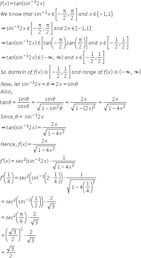 f left parenthesis x right parenthesis equals tan open parentheses sin to the power of negative 1 end exponent 2 x close parentheses
W e space k n o w space t h a t space sin to the power of negative 1 end exponent x element of open square brackets negative straight pi over 2 comma straight pi over 2 close square brackets space a n d space x element of open square brackets negative 1 comma 1 close square brackets
rightwards double arrow sin to the power of negative 1 end exponent 2 x element of open square brackets negative straight pi over 2 comma straight pi over 2 close square brackets space a n d space 2 x element of open square brackets negative 1 comma 1 close square brackets
rightwards double arrow tan open parentheses sin to the power of negative 1 end exponent 2 x close parentheses element of open square brackets tan open parentheses negative straight pi over 2 close parentheses comma tan open parentheses straight pi over 2 close parentheses close square brackets space a n d space x element of open square brackets negative 1 half comma 1 half close square brackets
rightwards double arrow tan open parentheses sin to the power of negative 1 end exponent 2 x close parentheses element of open parentheses negative infinity comma space infinity close parentheses space a n d space x element of open square brackets negative 1 half comma 1 half close square brackets
S o space d o m a i n space o f space f left parenthesis x right parenthesis space i s space open square brackets negative 1 half comma 1 half close square brackets space a n d space r a n g e space o f space f left parenthesis x right parenthesis space i s space open parentheses negative infinity comma space infinity close parentheses
N o w comma space l e t space sin to the power of negative 1 end exponent 2 x equals theta rightwards double arrow 2 x equals sin theta
A l s o comma space
tan theta equals fraction numerator sin theta over denominator cos theta end fraction equals fraction numerator sin theta over denominator square root of 1 minus sin squared theta end root end fraction equals fraction numerator 2 x over denominator square root of 1 minus open parentheses 2 x close parentheses squared end root end fraction equals fraction numerator 2 x over denominator square root of 1 minus 4 x squared end root end fraction
S i n c e comma theta equals space sin to the power of negative 1 end exponent 2 x
rightwards double arrow tan open parentheses sin to the power of negative 1 end exponent 2 x close parentheses equals fraction numerator 2 x over denominator square root of 1 minus 4 x squared end root end fraction
H e n c e comma space f left parenthesis x right parenthesis equals fraction numerator 2 x over denominator square root of 1 minus 4 x squared end root end fraction
f apostrophe left parenthesis x right parenthesis equals s e c squared open parentheses sin to the power of negative 1 end exponent 2 x close parentheses times fraction numerator 1 over denominator square root of 1 minus 4 x squared end root end fraction
f apostrophe open parentheses 1 fourth close parentheses equals s e c squared open parentheses sin to the power of negative 1 end exponent open parentheses 2 times 1 fourth close parentheses close parentheses times fraction numerator 1 over denominator square root of 1 minus 4 open parentheses begin display style 1 fourth end style close parentheses squared end root end fraction
equals s e c squared open parentheses sin to the power of negative 1 end exponent open parentheses 1 half close parentheses close parentheses times fraction numerator 2 over denominator square root of 3 end fraction
equals s e c squared open parentheses straight pi over 6 close parentheses times fraction numerator 2 over denominator square root of 3 end fraction
equals open parentheses fraction numerator square root of 3 over denominator 2 end fraction close parentheses squared times fraction numerator 2 over denominator square root of 3 end fraction
equals fraction numerator square root of 3 over denominator 2 end fraction