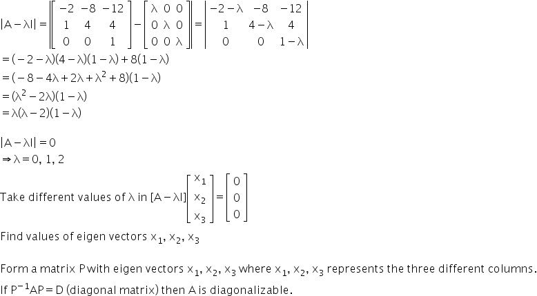 open vertical bar straight A minus λI close vertical bar equals open vertical bar open square brackets table row cell negative 2 end cell cell negative 8 end cell cell negative 12 end cell row 1 4 4 row 0 0 1 end table close square brackets minus open square brackets table row straight lambda 0 0 row 0 straight lambda 0 row 0 0 straight lambda end table close square brackets close vertical bar equals open vertical bar table row cell negative 2 minus straight lambda end cell cell negative 8 end cell cell negative 12 end cell row 1 cell 4 minus straight lambda end cell 4 row 0 0 cell 1 minus straight lambda end cell end table close vertical bar
equals left parenthesis negative 2 minus straight lambda right parenthesis left parenthesis 4 minus straight lambda right parenthesis left parenthesis 1 minus straight lambda right parenthesis plus 8 left parenthesis 1 minus straight lambda right parenthesis
equals left parenthesis negative 8 minus 4 straight lambda plus 2 straight lambda plus straight lambda squared plus 8 right parenthesis left parenthesis 1 minus straight lambda right parenthesis
equals left parenthesis straight lambda squared minus 2 straight lambda right parenthesis left parenthesis 1 minus straight lambda right parenthesis
equals straight lambda left parenthesis straight lambda minus 2 right parenthesis left parenthesis 1 minus straight lambda right parenthesis

open vertical bar straight A minus λI close vertical bar equals 0 space
rightwards double arrow straight lambda equals 0 comma space 1 comma space 2
Take space different space values space of space straight lambda space in space left square bracket straight A minus λI right square bracket open square brackets table row cell straight x subscript 1 end cell row cell straight x subscript 2 end cell row cell straight x subscript 3 end cell end table close square brackets equals open square brackets table row 0 row 0 row 0 end table close square brackets
Find space values space of space eigen space vectors space straight x subscript 1 comma space straight x subscript 2 comma space straight x subscript 3

Form space straight a space matrix space straight P space with space eigen space vectors space straight x subscript 1 comma space straight x subscript 2 comma space straight x subscript 3 space where space straight x subscript 1 comma space straight x subscript 2 comma space straight x subscript 3 space represents space the space three space different space columns.
If space straight P to the power of negative 1 end exponent AP equals straight D space left parenthesis diagonal space matrix right parenthesis space then space straight A thin space is space diagonalizable.