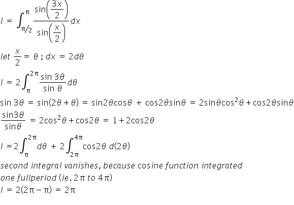 begin mathsize 16px style I space equals space integral subscript bevelled straight pi over 2 end subscript superscript straight pi fraction numerator sin open parentheses begin display style fraction numerator 3 x over denominator 2 end fraction end style close parentheses over denominator sin open parentheses begin display style x over 2 end style close parentheses end fraction d x
l e t space x over 2 equals space theta space semicolon space d x space equals space 2 d theta
I space equals space 2 integral subscript straight pi superscript 2 straight pi end superscript fraction numerator sin begin display style space end style begin display style 3 end style begin display style theta end style over denominator sin begin display style space end style begin display style theta end style end fraction d theta
sin space 3 theta space equals space sin left parenthesis 2 theta plus theta right parenthesis space equals space sin 2 theta cos theta space plus space cos 2 theta sin theta space equals space 2 sin theta cos squared theta plus cos 2 theta sin theta
fraction numerator sin begin display style 3 end style begin display style theta end style over denominator sin begin display style theta end style end fraction space equals space 2 cos squared theta plus cos 2 theta space equals space 1 plus 2 cos 2 theta
I space equals 2 integral subscript straight pi superscript 2 straight pi end superscript d theta space plus space 2 integral subscript 2 straight pi end subscript superscript 4 straight pi end superscript cos 2 theta space d left parenthesis 2 theta right parenthesis
s e c o n d space i n t e g r a l space v a n i s h e s comma space b e c a u s e space cos i n e space f u n c t i o n space i n t e g r a t e d space
o n e space f u l l p e r i o d space left parenthesis i e. space 2 pi space t o space 4 pi right parenthesis
I space equals space 2 open parentheses 2 straight pi minus straight pi close parentheses space equals space 2 straight pi
end style