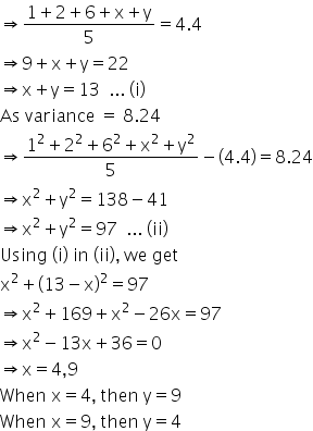 rightwards double arrow fraction numerator 1 plus 2 plus 6 plus straight x plus straight y over denominator 5 end fraction equals 4.4
rightwards double arrow 9 plus straight x plus straight y equals 22
rightwards double arrow straight x plus straight y equals 13 space space... space left parenthesis straight i right parenthesis
As space variance space equals space 8.24
rightwards double arrow fraction numerator 1 squared plus 2 squared plus 6 squared plus straight x squared plus straight y squared over denominator 5 end fraction minus open parentheses 4.4 close parentheses equals 8.24
rightwards double arrow straight x squared plus straight y squared equals 138 minus 41
rightwards double arrow straight x squared plus straight y squared equals 97 space space... space left parenthesis ii right parenthesis
Using space left parenthesis straight i right parenthesis space in space left parenthesis ii right parenthesis comma space we space get
straight x squared plus open parentheses 13 minus straight x close parentheses squared equals 97
rightwards double arrow straight x squared plus 169 plus straight x squared minus 26 straight x equals 97
rightwards double arrow straight x squared minus 13 straight x plus 36 equals 0
rightwards double arrow straight x equals 4 comma 9
When space straight x equals 4 comma space then space straight y equals 9
When space straight x equals 9 comma space then space straight y equals 4