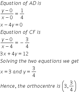 E q u a t i o n space o f space A D thin space i s space
fraction numerator y minus 0 over denominator x minus 0 end fraction equals 1 fourth
x minus 4 y equals 0
E q u a t i o n space o f space C F space i s
fraction numerator y minus 0 over denominator x minus 4 end fraction equals negative 3 over 4
3 x plus 4 y equals 12
S o l v i n g space t h e space t w o space e q u a t i o n s space w e space g e t
x equals 3 space a n d space y equals 3 over 4
H e n c e comma space t h e space o r t h o c e n t r e space i s space open parentheses 3 comma 3 over 4 close parentheses