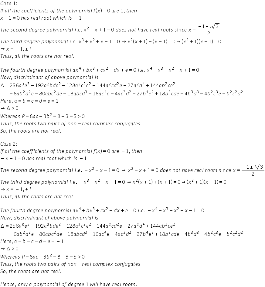 C a s e space 1 colon
I f space a l l space t h e space c o e f f i c i e n t s space o f space t h e space p o l y n o m i a l space f left parenthesis x right parenthesis equals 0 space a r e space 1 comma space t h e n
x plus 1 equals 0 space h a s space r e a l space r o o t space w h i c h space i s space minus 1
T h e space s e c o n d space d e g r e e space p o l y n o m i a l space i. e. space x squared plus x plus 1 equals 0 space d o e s space n o t space h a v e space r e a l space r o o t s space sin c e space x equals fraction numerator negative 1 plus-or-minus i square root of 3 over denominator 2 end fraction
T h e space t h i r d space d e g r e e space p o l y n o m i a l space i. e. space x cubed plus x squared plus x plus 1 equals 0 space rightwards double arrow x squared left parenthesis x plus 1 right parenthesis plus left parenthesis x plus 1 right parenthesis equals 0 rightwards double arrow left parenthesis x squared plus 1 right parenthesis left parenthesis x plus 1 right parenthesis equals 0
rightwards double arrow x equals negative 1 comma plus-or-minus i
T h u s comma space a l l space t h e space r o o t s space a r e space n o t space r e a l.

T h e space f o u r t h space d e g r e e space p o l y n o m i a l space a x to the power of 4 plus b x cubed plus c x squared plus d x plus e equals 0 space i. e. space x to the power of 4 plus x cubed plus x squared plus x plus 1 equals 0
N o w comma space d i s c r i m i n a n t space o f space a b o v e space p o l y n o m i a l space i s
increment equals 256 a cubed e cubed minus 192 a squared b d e squared minus 128 a squared c squared e squared plus 144 a squared c d squared e minus 27 a squared d to the power of 4 plus 144 a b squared c e squared
space space space space space space space minus 6 a b squared d squared e minus 80 a b c squared d e plus 18 a b c d cubed plus 16 a c to the power of 4 e minus 4 a c cubed d squared minus 27 b to the power of 4 e squared plus 18 b cubed c d e minus 4 b cubed d cubed minus 4 b squared c cubed e plus b squared c squared d squared
H e r e comma space a equals b equals c equals d equals e equals 1
rightwards double arrow increment greater than 0
W h e r e a s space P equals 8 a c minus 3 b squared equals 8 minus 3 equals 5 greater than 0
T h u s comma space t h e space r o o t s space t w o space p a i r s space o f space n o n minus r e a l space c o m p l e x space c o n j u g a t e s
S o comma space t h e space r o o t s space a r e space n o t space r e a l.

C a s e space 2 colon
I f space a l l space t h e space c o e f f i c i e n t s space o f space t h e space p o l y n o m i a l space f left parenthesis x right parenthesis equals 0 space a r e space minus 1 comma space t h e n
minus x minus 1 equals 0 space h a s space r e a l space r o o t space w h i c h space i s space minus 1
T h e space s e c o n d space d e g r e e space p o l y n o m i a l space i. e. space minus x squared minus x minus 1 equals 0 space rightwards double arrow space x squared plus x plus 1 equals 0 space d o e s space n o t space h a v e space r e a l space r o o t s space sin c e space x equals fraction numerator negative 1 plus-or-minus i square root of 3 over denominator 2 end fraction
T h e space t h i r d space d e g r e e space p o l y n o m i a l space i. e. space minus x cubed minus x squared minus x minus 1 equals 0 space rightwards double arrow x squared left parenthesis x plus 1 right parenthesis plus left parenthesis x plus 1 right parenthesis equals 0 rightwards double arrow left parenthesis x squared plus 1 right parenthesis left parenthesis x plus 1 right parenthesis equals 0
rightwards double arrow x equals negative 1 comma plus-or-minus i
T h u s comma space a l l space t h e space r o o t s space a r e space n o t space r e a l.

T h e space f o u r t h space d e g r e e space p o l y n o m i a l space a x to the power of 4 plus b x cubed plus c x squared plus d x plus e equals 0 space i. e. space minus x to the power of 4 minus x cubed minus x squared minus x minus 1 equals 0
N o w comma space d i s c r i m i n a n t space o f space a b o v e space p o l y n o m i a l space i s
increment equals 256 a cubed e cubed minus 192 a squared b d e squared minus 128 a squared c squared e squared plus 144 a squared c d squared e minus 27 a squared d to the power of 4 plus 144 a b squared c e squared
space space space space space space space minus 6 a b squared d squared e minus 80 a b c squared d e plus 18 a b c d cubed plus 16 a c to the power of 4 e minus 4 a c cubed d squared minus 27 b to the power of 4 e squared plus 18 b cubed c d e minus 4 b cubed d cubed minus 4 b squared c cubed e plus b squared c squared d squared
H e r e comma space a equals b equals c equals d equals e equals negative 1
rightwards double arrow increment greater than 0
W h e r e a s space P equals 8 a c minus 3 b squared equals 8 minus 3 equals 5 greater than 0
T h u s comma space t h e space r o o t s space t w o space p a i r s space o f space n o n minus r e a l space c o m p l e x space c o n j u g a t e s
S o comma space t h e space r o o t s space a r e space n o t space r e a l.

H e n c e comma space o n l y space a space p o l y n o m i a l space o f space d e g r e e space 1 space w i l l space h a v e space r e a l space r o o t s.