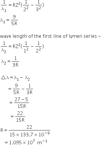 1 over straight lambda subscript 1 equals RZ squared left parenthesis 1 over 2 squared minus 1 over 3 squared right parenthesis
straight lambda subscript 1 equals fraction numerator 9 over denominator 5 straight R end fraction

wave space length space of space the space first space line space of space lymen space series minus
1 over straight lambda subscript 2 equals RZ squared left parenthesis 1 over 1 squared minus 1 over 2 squared right parenthesis
space straight lambda subscript 2 equals fraction numerator 1 over denominator 3 straight R end fraction

triangle straight lambda equals straight lambda subscript 1 minus space straight lambda subscript 2
space space space space space space equals fraction numerator begin display style 9 end style over denominator begin display style 5 straight R end style end fraction minus fraction numerator begin display style 1 end style over denominator begin display style 3 straight R end style end fraction
space space space space space space space equals fraction numerator 27 minus 5 over denominator 15 straight R end fraction
space space space space space space space space equals fraction numerator 22 over denominator 15 straight R end fraction
straight R equals fraction numerator 22 over denominator 15 cross times 133.7 cross times 10 to the power of negative 9 end exponent end fraction
space space space equals 1.095 cross times 10 to the power of 7 space space straight m to the power of negative 1 end exponent
space space space space space space space space

