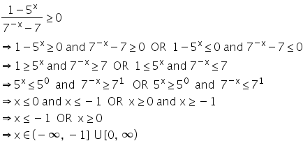 fraction numerator 1 minus 5 to the power of straight x over denominator 7 to the power of negative straight x end exponent minus 7 end fraction greater or equal than 0
rightwards double arrow 1 minus 5 to the power of straight x greater or equal than 0 space and space 7 to the power of negative straight x end exponent minus 7 greater or equal than 0 space space OR space space 1 minus 5 to the power of straight x less or equal than 0 space and space 7 to the power of negative straight x end exponent minus 7 less or equal than 0
rightwards double arrow 1 greater or equal than 5 to the power of straight x space and space 7 to the power of negative straight x end exponent greater or equal than 7 space space OR space space 1 less or equal than 5 to the power of straight x space and space 7 to the power of negative straight x end exponent less or equal than 7
rightwards double arrow 5 to the power of straight x less or equal than 5 to the power of 0 space space and space space 7 to the power of negative straight x end exponent greater or equal than 7 to the power of 1 space space space OR space space 5 to the power of straight x greater or equal than 5 to the power of 0 space space and space space 7 to the power of negative straight x end exponent less or equal than 7 to the power of 1
rightwards double arrow straight x less or equal than 0 space and space straight x less or equal than negative 1 space space OR space space straight x greater or equal than 0 space and space straight x greater or equal than negative 1
rightwards double arrow straight x less or equal than negative 1 space space OR space space straight x greater or equal than 0
rightwards double arrow straight x element of left parenthesis negative infinity comma space minus 1 right square bracket space union left square bracket 0 comma space infinity right parenthesis