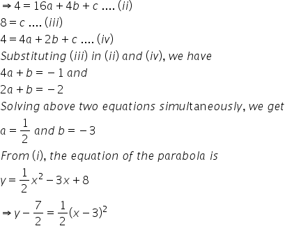 rightwards double arrow 4 equals 16 a plus 4 b plus c space.... space left parenthesis i i right parenthesis
8 equals c space.... space left parenthesis i i i right parenthesis
4 equals 4 a plus 2 b plus c space.... space left parenthesis i v right parenthesis
S u b s t i t u t i n g space left parenthesis i i i right parenthesis space i n space left parenthesis i i right parenthesis space a n d space left parenthesis i v right parenthesis comma space w e space h a v e
4 a plus b equals negative 1 space a n d
2 a plus b equals negative 2
S o l v i n g space a b o v e space t w o space e q u a t i o n s space s i m u l tan e o u s l y comma space w e space g e t
a equals 1 half space a n d space b equals negative 3
F r o m space left parenthesis i right parenthesis comma space t h e space e q u a t i o n space o f space t h e space p a r a b o l a space i s
y equals 1 half x squared minus 3 x plus 8
rightwards double arrow y minus 7 over 2 equals 1 half open parentheses x minus 3 close parentheses squared