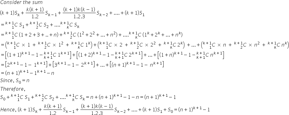 C o n s i d e r space t h e space s u m
left parenthesis k plus 1 right parenthesis S subscript k plus fraction numerator k left parenthesis k plus 1 right parenthesis over denominator 1.2 end fraction S subscript k minus 1 end subscript plus fraction numerator left parenthesis k plus 1 right parenthesis k left parenthesis k minus 1 right parenthesis over denominator 1.2.3 end fraction S subscript k minus 2 end subscript plus.... plus left parenthesis k plus 1 right parenthesis S subscript 1
equals C presubscript 1 presuperscript k plus 1 end presuperscript space S subscript 1 plus C presubscript 2 presuperscript k plus 1 end presuperscript space S subscript 2 plus.... C presubscript k presuperscript k plus 1 end presuperscript space S subscript k
equals C presubscript 1 presuperscript k plus 1 end presuperscript space open parentheses 1 plus 2 plus 3 plus.. plus n close parentheses plus C presubscript 2 presuperscript k plus 1 end presuperscript space open parentheses 1 squared plus 2 squared plus... plus n squared close parentheses plus.... C presubscript k presuperscript k plus 1 end presuperscript space open parentheses 1 to the power of k plus 2 to the power of k plus... plus n to the power of k close parentheses
equals open parentheses C presubscript 1 presuperscript k plus 1 end presuperscript space cross times space 1 space plus space C presubscript 2 presuperscript k plus 1 end presuperscript space cross times space 1 squared space plus space C presubscript k presuperscript k plus 1 end presuperscript space 1 to the power of k close parentheses plus open parentheses C presubscript 1 presuperscript k plus 1 end presuperscript space cross times space 2 space plus space C presubscript 2 presuperscript k plus 1 end presuperscript space cross times space 2 squared space plus space C presubscript k presuperscript k plus 1 end presuperscript space 2 to the power of k close parentheses space plus... plus open parentheses C presubscript 1 presuperscript k plus 1 end presuperscript space cross times space n space plus space C presubscript 2 presuperscript k plus 1 end presuperscript space cross times space n squared space plus space C presubscript k presuperscript k plus 1 end presuperscript space n to the power of k close parentheses
equals open square brackets open parentheses 1 plus 1 close parentheses to the power of k plus 1 end exponent minus 1 minus C presubscript k plus 1 end presubscript presuperscript k plus 1 end presuperscript space 1 to the power of k plus 1 end exponent close square brackets plus open square brackets open parentheses 1 plus 2 close parentheses to the power of k plus 1 end exponent minus 1 minus C presubscript k plus 1 end presubscript presuperscript k plus 1 end presuperscript space 2 to the power of k plus 1 end exponent close square brackets plus... plus open square brackets open parentheses 1 plus n close parentheses to the power of k plus 1 end exponent minus 1 minus C presubscript k plus 1 end presubscript presuperscript k plus 1 end presuperscript space n to the power of k plus 1 end exponent close square brackets
equals open square brackets 2 to the power of k plus 1 end exponent minus 1 minus space 1 to the power of k plus 1 end exponent close square brackets plus open square brackets 3 to the power of k plus 1 end exponent minus 1 minus space 2 to the power of k plus 1 end exponent close square brackets plus... plus open square brackets open parentheses n plus 1 close parentheses to the power of k plus 1 end exponent minus 1 minus space n to the power of k plus 1 end exponent close square brackets
equals open parentheses n plus 1 close parentheses to the power of k plus 1 end exponent minus 1 to the power of k plus 1 end exponent minus n
S i n c e comma space S subscript 0 equals n
T h e r e f o r e comma
S subscript 0 plus C presubscript 1 presuperscript k plus 1 end presuperscript space S subscript 1 plus C presubscript 2 presuperscript k plus 1 end presuperscript space S subscript 2 plus.... C presubscript k presuperscript k plus 1 end presuperscript space S subscript k equals n plus open parentheses n plus 1 close parentheses to the power of k plus 1 end exponent minus 1 minus n equals open parentheses n plus 1 close parentheses to the power of k plus 1 end exponent minus 1
H e n c e comma space left parenthesis k plus 1 right parenthesis S subscript k plus fraction numerator k left parenthesis k plus 1 right parenthesis over denominator 1.2 end fraction S subscript k minus 1 end subscript plus fraction numerator left parenthesis k plus 1 right parenthesis k left parenthesis k minus 1 right parenthesis over denominator 1.2.3 end fraction S subscript k minus 2 end subscript plus.... plus left parenthesis k plus 1 right parenthesis S subscript 1 plus S subscript 0 equals open parentheses n plus 1 close parentheses to the power of k plus 1 end exponent minus 1