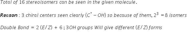 T o t a l space o f space 16 space s t e r e o i s o m e r s space c a n space b e space s e e n space i n space t h e space g i v e n space m o l e c u l e.

bold italic R bold italic e bold italic a bold italic s bold italic o bold italic n space colon space 3 space c h i r a l space c e n t e r s space s e e n space c l e a r l y space left parenthesis C to the power of asterisk times minus O H right parenthesis space s o space b e c a u s e space o f space t h e m comma space 2 cubed space equals 8 space i s o m e r s

D o u b l e space B o n d space equals space 2 space left parenthesis E divided by Z right parenthesis space plus space 6 space semicolon space 3 O H thin space g r o u p s space W i l l space g i v e space d i f f e r e n t space left parenthesis E divided by Z right parenthesis space f o r m s
