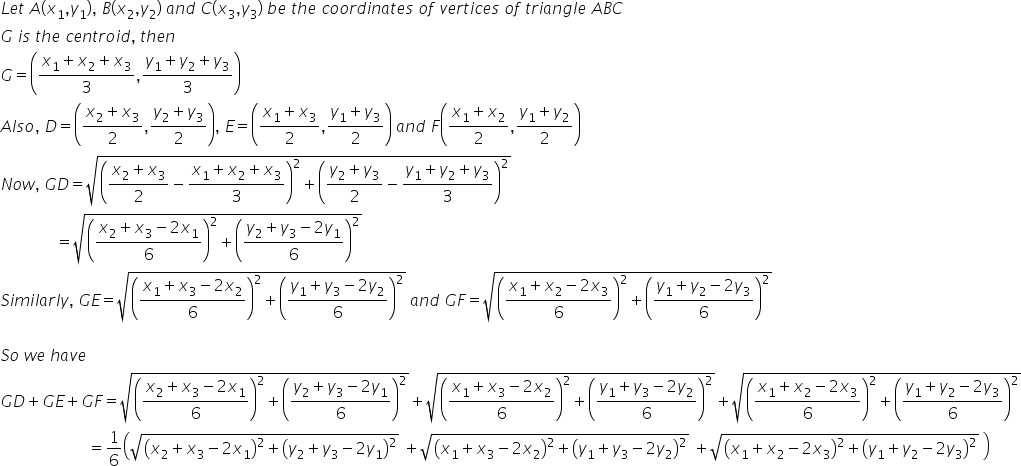 L e t space A left parenthesis x subscript 1 comma y subscript 1 right parenthesis comma space B left parenthesis x subscript 2 comma y subscript 2 right parenthesis space a n d space C left parenthesis x subscript 3 comma y subscript 3 right parenthesis space b e space t h e space c o o r d i n a t e s space o f space v e r t i c e s space o f space t r i a n g l e space A B C
G space i s space t h e space c e n t r o i d comma space t h e n
G equals open parentheses fraction numerator x subscript 1 plus x subscript 2 plus x subscript 3 over denominator 3 end fraction comma fraction numerator y subscript 1 plus y subscript 2 plus y subscript 3 over denominator 3 end fraction close parentheses
A l s o comma space D equals open parentheses fraction numerator x subscript 2 plus x subscript 3 over denominator 2 end fraction comma fraction numerator y subscript 2 plus y subscript 3 over denominator 2 end fraction close parentheses comma space E equals open parentheses fraction numerator x subscript 1 plus x subscript 3 over denominator 2 end fraction comma fraction numerator y subscript 1 plus y subscript 3 over denominator 2 end fraction close parentheses space a n d space F open parentheses fraction numerator x subscript 1 plus x subscript 2 over denominator 2 end fraction comma fraction numerator y subscript 1 plus y subscript 2 over denominator 2 end fraction close parentheses
N o w comma space G D equals square root of open parentheses fraction numerator x subscript 2 plus x subscript 3 over denominator 2 end fraction minus fraction numerator x subscript 1 plus x subscript 2 plus x subscript 3 over denominator 3 end fraction close parentheses squared plus open parentheses fraction numerator y subscript 2 plus y subscript 3 over denominator 2 end fraction minus fraction numerator y subscript 1 plus y subscript 2 plus y subscript 3 over denominator 3 end fraction close parentheses squared end root
space space space space space space space space space space space space space space equals square root of open parentheses fraction numerator x subscript 2 plus x subscript 3 minus 2 x subscript 1 over denominator 6 end fraction close parentheses squared plus open parentheses fraction numerator y subscript 2 plus y subscript 3 minus 2 y subscript 1 over denominator 6 end fraction close parentheses squared end root
S i m i l a r l y comma space G E equals square root of open parentheses fraction numerator x subscript 1 plus x subscript 3 minus 2 x subscript 2 over denominator 6 end fraction close parentheses squared plus open parentheses fraction numerator y subscript 1 plus y subscript 3 minus 2 y subscript 2 over denominator 6 end fraction close parentheses squared end root space a n d space G F equals square root of open parentheses fraction numerator x subscript 1 plus x subscript 2 minus 2 x subscript 3 over denominator 6 end fraction close parentheses squared plus open parentheses fraction numerator y subscript 1 plus y subscript 2 minus 2 y subscript 3 over denominator 6 end fraction close parentheses squared end root

S o space w e space h a v e
G D plus G E plus G F equals square root of open parentheses fraction numerator x subscript 2 plus x subscript 3 minus 2 x subscript 1 over denominator 6 end fraction close parentheses squared plus open parentheses fraction numerator y subscript 2 plus y subscript 3 minus 2 y subscript 1 over denominator 6 end fraction close parentheses squared end root plus square root of open parentheses fraction numerator x subscript 1 plus x subscript 3 minus 2 x subscript 2 over denominator 6 end fraction close parentheses squared plus open parentheses fraction numerator y subscript 1 plus y subscript 3 minus 2 y subscript 2 over denominator 6 end fraction close parentheses squared end root plus square root of open parentheses fraction numerator x subscript 1 plus x subscript 2 minus 2 x subscript 3 over denominator 6 end fraction close parentheses squared plus open parentheses fraction numerator y subscript 1 plus y subscript 2 minus 2 y subscript 3 over denominator 6 end fraction close parentheses squared end root
space space space space space space space space space space space space space space space space space space space space space space equals 1 over 6 open parentheses square root of open parentheses x subscript 2 plus x subscript 3 minus 2 x subscript 1 close parentheses squared plus open parentheses y subscript 2 plus y subscript 3 minus 2 y subscript 1 close parentheses squared end root space plus square root of open parentheses x subscript 1 plus x subscript 3 minus 2 x subscript 2 close parentheses squared plus open parentheses y subscript 1 plus y subscript 3 minus 2 y subscript 2 close parentheses squared end root space plus square root of open parentheses x subscript 1 plus x subscript 2 minus 2 x subscript 3 close parentheses squared plus open parentheses y subscript 1 plus y subscript 2 minus 2 y subscript 3 close parentheses squared end root space close parentheses