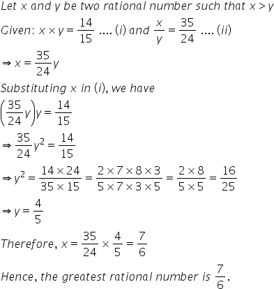 L e t space x space a n d space y space b e space t w o space r a t i o n a l space n u m b e r space s u c h space t h a t space x greater than y
G i v e n colon space x cross times y equals 14 over 15 space.... space left parenthesis i right parenthesis space a n d space x over y equals 35 over 24 space.... space left parenthesis i i right parenthesis
rightwards double arrow x equals 35 over 24 y
S u b s t i t u t i n g space x space i n space left parenthesis i right parenthesis comma space w e space h a v e
open parentheses 35 over 24 y close parentheses y equals 14 over 15
rightwards double arrow 35 over 24 y squared equals 14 over 15
rightwards double arrow y squared equals fraction numerator 14 cross times 24 over denominator 35 cross times 15 end fraction equals fraction numerator 2 cross times 7 cross times 8 cross times 3 over denominator 5 cross times 7 cross times 3 cross times 5 end fraction equals fraction numerator 2 cross times 8 over denominator 5 cross times 5 end fraction equals 16 over 25
rightwards double arrow y equals 4 over 5
T h e r e f o r e comma space x equals 35 over 24 cross times 4 over 5 equals 7 over 6
H e n c e comma space t h e space g r e a t e s t space r a t i o n a l space n u m b e r space i s space 7 over 6.