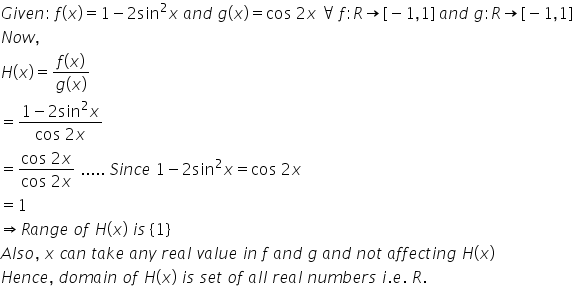 G i v e n colon space f left parenthesis x right parenthesis equals 1 minus 2 sin squared x space a n d space g left parenthesis x right parenthesis equals cos space 2 x space for all space f colon R rightwards arrow left square bracket negative 1 comma 1 right square bracket space a n d space g colon R rightwards arrow left square bracket negative 1 comma 1 right square bracket
N o w comma space
H left parenthesis x right parenthesis equals fraction numerator f left parenthesis x right parenthesis over denominator g left parenthesis x right parenthesis end fraction
equals fraction numerator 1 minus 2 sin squared x over denominator cos space 2 x end fraction
equals fraction numerator cos space 2 x over denominator cos space 2 x end fraction space..... space S i n c e space 1 minus 2 sin squared x equals cos space 2 x space
equals 1
rightwards double arrow R a n g e space o f space H left parenthesis x right parenthesis space i s space left curly bracket 1 right curly bracket
A l s o comma space x space c a n space t a k e space a n y space r e a l space v a l u e space i n space f space a n d space g space a n d space n o t space a f f e c t i n g space H left parenthesis x right parenthesis
H e n c e comma space d o m a i n space o f space H left parenthesis x right parenthesis space i s space s e t space o f space a l l space r e a l space n u m b e r s space i. e. space R.