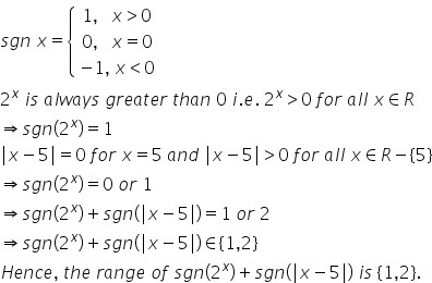 s g n space x equals open curly brackets table row cell 1 comma space space space x greater than 0 end cell row cell 0 comma space space space x equals 0 end cell row cell negative 1 comma space x less than 0 end cell end table close
2 to the power of x space i s space a l w a y s space g r e a t e r space t h a n space 0 space i. e. space 2 to the power of x greater than 0 space f o r space a l l space x element of R
rightwards double arrow s g n left parenthesis 2 to the power of x right parenthesis equals 1
vertical line x minus 5 vertical line equals 0 space f o r space x equals 5 space a n d space vertical line x minus 5 vertical line greater than 0 space f o r space a l l space x element of R minus open curly brackets 5 close curly brackets
rightwards double arrow s g n left parenthesis 2 to the power of x right parenthesis equals 0 space o r space 1
rightwards double arrow s g n left parenthesis 2 to the power of x right parenthesis plus s g n left parenthesis vertical line x minus 5 vertical line right parenthesis equals 1 space o r space 2 space
rightwards double arrow s g n left parenthesis 2 to the power of x right parenthesis plus s g n left parenthesis vertical line x minus 5 vertical line right parenthesis element of left curly bracket 1 comma 2 right curly bracket
H e n c e comma space t h e space r a n g e space o f space s g n left parenthesis 2 to the power of x right parenthesis plus s g n left parenthesis vertical line x minus 5 vertical line right parenthesis space i s space left curly bracket 1 comma 2 right curly bracket.