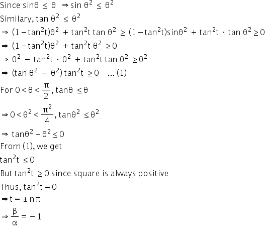 Since space sinθ space less or equal than space straight theta space space rightwards double arrow sin space straight theta squared space less or equal than space straight theta squared
Similary comma space tan space straight theta squared space less or equal than space straight theta squared
rightwards double arrow space left parenthesis 1 minus tan squared straight t right parenthesis straight theta squared space plus thin space tan squared straight t space tan space straight theta squared space greater or equal than space left parenthesis 1 minus tan squared straight t right parenthesis sinθ squared space plus thin space tan squared straight t space times space tan space straight theta squared greater or equal than 0
rightwards double arrow space left parenthesis 1 minus tan squared straight t right parenthesis straight theta squared space plus thin space tan squared straight t space straight theta squared space greater or equal than 0
rightwards double arrow space straight theta squared space minus space tan squared straight t space times space straight theta squared space plus thin space tan squared straight t space tan space straight theta squared space greater or equal than straight theta squared space
rightwards double arrow space open parentheses tan space straight theta squared space minus space straight theta squared close parentheses space tan squared straight t space greater or equal than 0 space space space space... space left parenthesis 1 right parenthesis
For space 0 less than straight theta less than straight pi over 2 comma space tanθ space less or equal than straight theta
rightwards double arrow 0 less than straight theta squared less than straight pi squared over 4 comma space tanθ squared space less or equal than straight theta squared
rightwards double arrow space tanθ squared minus straight theta squared less or equal than 0
From space left parenthesis 1 right parenthesis comma space we space get
tan squared straight t space less or equal than 0
But space tan squared straight t space greater or equal than 0 space since space square space is space always space positive
Thus comma space tan squared straight t equals 0
rightwards double arrow straight t equals plus-or-minus nπ
rightwards double arrow straight beta over straight alpha equals negative 1

