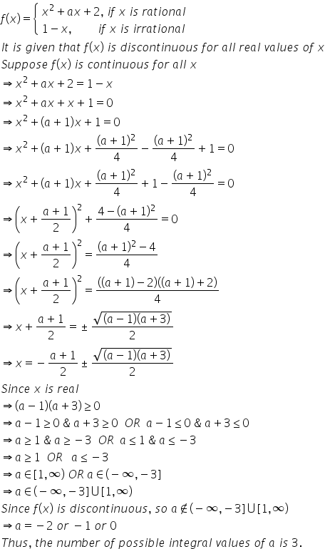 f left parenthesis x right parenthesis equals open curly brackets table attributes columnalign left end attributes row cell x squared plus a x plus 2 comma space i f space x space i s space r a t i o n a l end cell row cell 1 minus x comma space space space space space space space space space i f space x space i s space i r r a t i o n a l end cell end table close
I t space i s space g i v e n space t h a t space f left parenthesis x right parenthesis space i s space d i s c o n t i n u o u s space f o r space a l l space r e a l space v a l u e s space o f space x
S u p p o s e space f left parenthesis x right parenthesis space i s space c o n t i n u o u s space f o r space a l l space x
rightwards double arrow x squared plus a x plus 2 equals 1 minus x
rightwards double arrow x squared plus a x plus x plus 1 equals 0
rightwards double arrow x squared plus left parenthesis a plus 1 right parenthesis x plus 1 equals 0
rightwards double arrow x squared plus left parenthesis a plus 1 right parenthesis x plus fraction numerator left parenthesis a plus 1 right parenthesis squared over denominator 4 end fraction minus fraction numerator left parenthesis a plus 1 right parenthesis squared over denominator 4 end fraction plus 1 equals 0
rightwards double arrow x squared plus left parenthesis a plus 1 right parenthesis x plus fraction numerator left parenthesis a plus 1 right parenthesis squared over denominator 4 end fraction plus 1 minus fraction numerator left parenthesis a plus 1 right parenthesis squared over denominator 4 end fraction equals 0
rightwards double arrow open parentheses x plus fraction numerator a plus 1 over denominator 2 end fraction close parentheses squared plus fraction numerator 4 minus left parenthesis a plus 1 right parenthesis squared over denominator 4 end fraction equals 0
rightwards double arrow open parentheses x plus fraction numerator a plus 1 over denominator 2 end fraction close parentheses squared equals fraction numerator left parenthesis a plus 1 right parenthesis squared minus 4 over denominator 4 end fraction
rightwards double arrow open parentheses x plus fraction numerator a plus 1 over denominator 2 end fraction close parentheses squared equals fraction numerator open parentheses left parenthesis a plus 1 right parenthesis minus 2 close parentheses open parentheses left parenthesis a plus 1 right parenthesis plus 2 close parentheses over denominator 4 end fraction
rightwards double arrow x plus fraction numerator a plus 1 over denominator 2 end fraction equals plus-or-minus fraction numerator square root of open parentheses a minus 1 close parentheses open parentheses a plus 3 close parentheses end root over denominator 2 end fraction
rightwards double arrow x equals negative fraction numerator a plus 1 over denominator 2 end fraction plus-or-minus fraction numerator square root of open parentheses a minus 1 close parentheses open parentheses a plus 3 close parentheses end root over denominator 2 end fraction
S i n c e space x space i s space r e a l space
rightwards double arrow open parentheses a minus 1 close parentheses open parentheses a plus 3 close parentheses greater or equal than 0
rightwards double arrow a minus 1 greater or equal than 0 space & space a plus 3 greater or equal than 0 space space O R space space a minus 1 less or equal than 0 space & space a plus 3 less or equal than 0
rightwards double arrow a greater or equal than 1 space & space a greater or equal than negative 3 space space O R space space a less or equal than 1 space & space a less or equal than negative 3
rightwards double arrow a greater or equal than 1 space space O R space space space a less or equal than negative 3
rightwards double arrow a element of left square bracket 1 comma infinity right parenthesis space O R space a element of left parenthesis negative infinity comma negative 3 right square bracket
rightwards double arrow a element of left parenthesis negative infinity comma negative 3 right square bracket union left square bracket 1 comma infinity right parenthesis
S i n c e space f left parenthesis x right parenthesis space i s space d i s c o n t i n u o u s comma space s o space a not an element of left parenthesis negative infinity comma negative 3 right square bracket union left square bracket 1 comma infinity right parenthesis
rightwards double arrow a equals negative 2 space o r space minus 1 space o r space 0
T h u s comma space t h e space n u m b e r space o f space p o s s i b l e space i n t e g r a l space v a l u e s space o f space a space i s space 3.