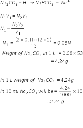 N a subscript 2 C O subscript 3 plus H to the power of plus rightwards arrow N a H C O subscript 3 space plus space N a to the power of plus

N subscript 1 V subscript 1 equals N subscript 2 V subscript 2
N subscript 1 equals fraction numerator N subscript 2 V subscript 2 over denominator V subscript 1 end fraction
space space N subscript 1 space equals fraction numerator left parenthesis 2 cross times 0.1 right parenthesis cross times left parenthesis 2 cross times 2 right parenthesis over denominator 10 end fraction equals 0.08 N space space space
space W e i g h t space o f space N a subscript 2 C O subscript 3 space i n space 1 space L space space equals 0.08 cross times 53
space space space space space space space space space space space space space space space space space space space space space space space space space space space space space space space space space space space space space space space space space space space space equals 4.24 g
space space

I n space 1 space L space w e i g h t space o f space space N a subscript 2 C O subscript 3 space equals 4.24 g space
I n space 10 space m l space N a subscript 2 C O subscript 3 space w i l l space b e equals fraction numerator 4.24 over denominator 1000 end fraction cross times 10
space space space space space space space space space space space space space space space space space space space space space space space space space space space space space space space space space space space space space equals.0424 space g

space space space space space
space space space space space space
