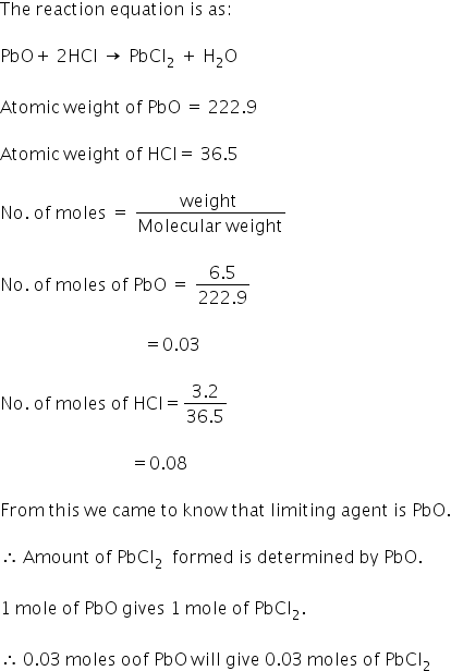 The space reaction space equation space is space as colon

PbO plus space 2 HCl space rightwards arrow space PbCl subscript 2 space plus space straight H subscript 2 straight O

Atomic space weight space of space PbO space equals space 222.9

Atomic space weight space of space HCl equals space 36.5

No. space of space moles space equals space fraction numerator weight space over denominator Molecular space weight end fraction

No. space of space moles space of space PbO space equals space fraction numerator 6.5 over denominator 222.9 end fraction

space space space space space space space space space space space space space space space space space space space space space space space space space space space space space space space space space equals 0.03

No. space of space moles space of space HCl equals fraction numerator 3.2 over denominator 36.5 end fraction

space space space space space space space space space space space space space space space space space space space space space space space space space space space space space space equals 0.08

From space this space we space came space to space know space that space limiting space agent space is space PbO.

therefore space Amount space of space PbCl subscript 2 space space formed space is space determined space by space PbO.

1 space mole space of space PbO space gives space 1 space mole space of space PbCl subscript 2.

therefore space 0.03 space moles space oof space PbO space will space give space 0.03 space moles space of space PbCl subscript 2