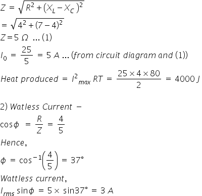 Z space equals space square root of R squared plus open parentheses X subscript L minus X subscript C space close parentheses squared end root
equals space square root of 4 squared plus open parentheses 7 minus 4 close parentheses squared end root
Z equals 5 space capital omega space space... space left parenthesis 1 right parenthesis space
I subscript 0 space equals space 25 over 5 space equals space 5 space A space... space left parenthesis f r o m space c i r c u i t space d i a g r a m space a n d space left parenthesis 1 right parenthesis right parenthesis
H e a t space p r o d u c e d space equals space I squared subscript m a x space end subscript R T space equals space fraction numerator 25 cross times 4 cross times 80 over denominator 2 end fraction space equals space 4000 space J space

2 right parenthesis space W a t l e s s space C u r r e n t space minus space
cos ϕ space space equals space R over Z space equals space 4 over 5
H e n c e comma space
ϕ space equals space cos to the power of negative 1 end exponent open parentheses 4 over 5 close parentheses space equals space 37 degree
W a t t l e s s space c u r r e n t comma space
I subscript r m s end subscript space sin ϕ space equals space 5 cross times space sin 37 degree space equals space 3 space A