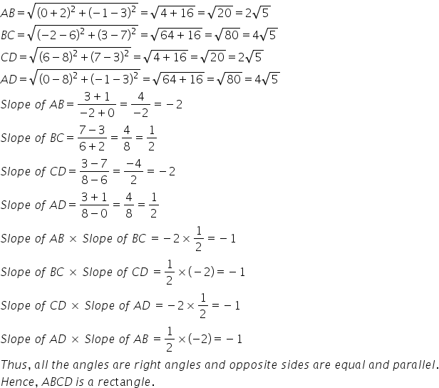 A B equals square root of open parentheses 0 plus 2 close parentheses squared plus open parentheses negative 1 minus 3 close parentheses squared end root equals square root of 4 plus 16 end root equals square root of 20 equals 2 square root of 5
B C equals square root of open parentheses negative 2 minus 6 close parentheses squared plus open parentheses 3 minus 7 close parentheses squared end root equals square root of 64 plus 16 end root equals square root of 80 equals 4 square root of 5
C D equals square root of open parentheses 6 minus 8 close parentheses squared plus open parentheses 7 minus 3 close parentheses squared end root equals square root of 4 plus 16 end root equals square root of 20 equals 2 square root of 5
A D equals square root of open parentheses 0 minus 8 close parentheses squared plus open parentheses negative 1 minus 3 close parentheses squared end root equals square root of 64 plus 16 end root equals square root of 80 equals 4 square root of 5
S l o p e space o f space A B equals fraction numerator 3 plus 1 over denominator negative 2 plus 0 end fraction equals fraction numerator 4 over denominator negative 2 end fraction equals negative 2
S l o p e space o f space B C equals fraction numerator 7 minus 3 over denominator 6 plus 2 end fraction equals 4 over 8 equals 1 half
S l o p e space o f space C D equals fraction numerator 3 minus 7 over denominator 8 minus 6 end fraction equals fraction numerator negative 4 over denominator 2 end fraction equals negative 2
S l o p e space o f space A D equals fraction numerator 3 plus 1 over denominator 8 minus 0 end fraction equals 4 over 8 equals 1 half
S l o p e space o f space A B space cross times space S l o p e space o f space B C space equals negative 2 cross times 1 half equals negative 1
S l o p e space o f space B C space cross times space S l o p e space o f space C D space equals 1 half cross times left parenthesis negative 2 right parenthesis equals negative 1
S l o p e space o f space C D space cross times space S l o p e space o f space A D space equals negative 2 cross times 1 half equals negative 1
S l o p e space o f space A D space cross times space S l o p e space o f space A B space equals 1 half cross times open parentheses negative 2 close parentheses equals negative 1
T h u s comma space a l l space t h e space a n g l e s space a r e space r i g h t space a n g l e s space a n d space o p p o s i t e space s i d e s space a r e space e q u a l space a n d space p a r a l l e l.
H e n c e comma space A B C D thin space i s space a space r e c tan g l e.