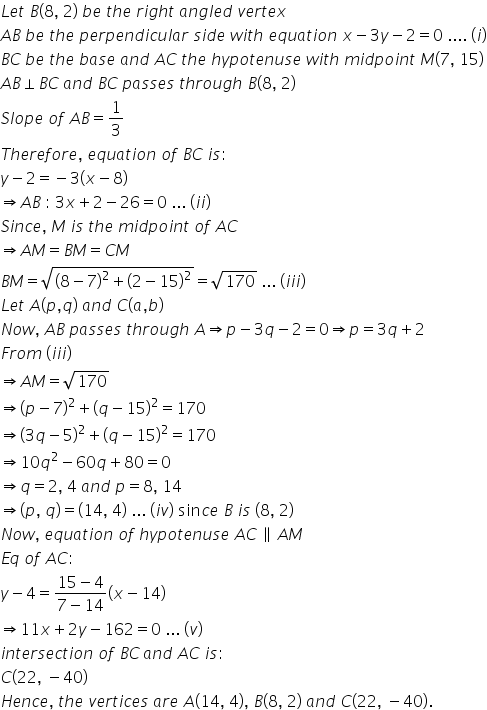 L e t space B left parenthesis 8 comma space 2 right parenthesis space b e space t h e space r i g h t space a n g l e d space v e r t e x
A B space b e space t h e space p e r p e n d i c u l a r space s i d e space w i t h space e q u a t i o n space x minus 3 y minus 2 equals 0 space.... space left parenthesis i right parenthesis
B C space b e space t h e space b a s e space a n d space A C space t h e space h y p o t e n u s e space w i t h space m i d p o i n t space M left parenthesis 7 comma space 15 right parenthesis
A B perpendicular B C space a n d space B C space p a s s e s space t h r o u g h space B left parenthesis 8 comma space 2 right parenthesis
S l o p e space o f space A B equals 1 third
T h e r e f o r e comma space e q u a t i o n space o f space B C space i s colon
y minus 2 equals negative 3 left parenthesis x minus 8 right parenthesis
rightwards double arrow A B space colon space 3 x plus 2 minus 26 equals 0 space... space left parenthesis i i right parenthesis
S i n c e comma space M space i s space t h e space m i d p o i n t space o f space A C
rightwards double arrow A M equals B M equals C M
B M equals square root of open parentheses 8 minus 7 close parentheses squared plus open parentheses 2 minus 15 close parentheses squared end root equals square root of 170 space... space left parenthesis i i i right parenthesis
L e t space A left parenthesis p comma q right parenthesis space a n d space C left parenthesis a comma b right parenthesis
N o w comma space A B space p a s s e s space t h r o u g h space A rightwards double arrow p minus 3 q minus 2 equals 0 rightwards double arrow p equals 3 q plus 2 space
F r o m space left parenthesis i i i right parenthesis
rightwards double arrow A M equals square root of 170
rightwards double arrow open parentheses p minus 7 close parentheses squared plus open parentheses q minus 15 close parentheses squared equals 170
rightwards double arrow open parentheses 3 q minus 5 close parentheses squared plus open parentheses q minus 15 close parentheses squared equals 170
rightwards double arrow 10 q squared minus 60 q plus 80 equals 0
rightwards double arrow q equals 2 comma space 4 space a n d space p equals 8 comma space 14
rightwards double arrow left parenthesis p comma space q right parenthesis equals left parenthesis 14 comma space 4 right parenthesis space... space left parenthesis i v right parenthesis space sin c e space B space i s space left parenthesis 8 comma space 2 right parenthesis
N o w comma space e q u a t i o n space o f space h y p o t e n u s e space A C space parallel to space A M
E q space o f space A C colon
y minus 4 equals fraction numerator 15 minus 4 over denominator 7 minus 14 end fraction left parenthesis x minus 14 right parenthesis
rightwards double arrow 11 x plus 2 y minus 162 equals 0 space... space left parenthesis v right parenthesis
i n t e r s e c t i o n space o f space B C thin space a n d space A C space i s colon space
C left parenthesis 22 comma space minus 40 right parenthesis space
H e n c e comma space t h e space v e r t i c e s space a r e space A left parenthesis 14 comma space 4 right parenthesis comma space B left parenthesis 8 comma space 2 right parenthesis space a n d space C left parenthesis 22 comma space minus 40 right parenthesis.