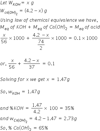 L e t space W subscript K O H end subscript equals space x space g
W subscript c a left parenthesis O H right parenthesis subscript 2 end subscript space equals space left parenthesis 4.2 minus x right parenthesis space g
U sin g space l a w space o f space c h e m i c a l space e q u i v a l e n c e space w e space h a v e comma
M subscript e q end subscript space o f space K O H thin space plus space M subscript e q end subscript space o f space C a left parenthesis O H right parenthesis subscript 2 space equals space M subscript e q space end subscript o f space a c i d
x over 56 cross times 1000 space plus space fraction numerator 4.2 space minus x over denominator begin display style 74 over 2 end style end fraction cross times 1000 space equals space 0.1 cross times 1000

o r comma space fraction numerator x over denominator 56 space end fraction plus space fraction numerator 4.2 minus x over denominator 37 end fraction space equals space 0.1

S o l v i n g space f o r space x space w e space g e t space x space equals space 1.47 g

S o comma space w subscript K O H end subscript space equals space 1.47 g

a n d space percent sign K O H space equals space fraction numerator 1.47 over denominator 4.2 end fraction cross times space 100 space equals space 35 percent sign
a n d space w subscript C a left parenthesis O H right parenthesis subscript 2 end subscript space equals space 4.2 minus 1.47 space equals space 2.73 g
S o comma space percent sign space C a left parenthesis O H right parenthesis subscript 2 space equals space 65 percent sign