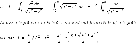 begin mathsize 14px style L e t space space I space equals space integral subscript 0 superscript R fraction numerator r squared space d r over denominator square root of r squared plus z squared end root end fraction space space equals space integral subscript 0 superscript R space square root of r squared plus z squared end root space d r space space space minus space z squared space space integral subscript 0 superscript R fraction numerator d r over denominator square root of r squared plus z squared end root end fraction

A b o v e space i n t e g r a t i o n s space i n space R H S space a r e space w o r k e d space o u t space f r o m space t a b l e space o f space i n t e g r a l s

w e space g e t comma space space I space equals space R over 2 square root of R squared plus z squared end root space minus space z squared over 2 space ln open parentheses fraction numerator R plus square root of R squared plus z squared end root over denominator z end fraction close parentheses end style