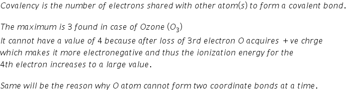 C o v a l e n c y space i s space t h e space n u m b e r space o f space e l e c t r o n s space s h a r e d space w i t h space o t h e r space a t o m left parenthesis s right parenthesis space t o space f o r m space a space c o v a l e n t space b o n d.

T h e space m a x i m u m space i s space 3 space f o u n d space i n space c a s e space o f space O z o n e space left parenthesis O subscript 3 right parenthesis
I t space c a n n o t space h a v e space a space v a l u e space o f space 4 space b e c a u s e space a f t e r space l o s s space o f space 3 r d space e l e c t r o n space O space a c q u i r e s space plus v e space c h r g e
w h i c h space m a k e s space i t space m o r e space e l e c t r o n e g a t i v e space a n d space t h u s space t h e space i o n i z a t i o n space e n e r g y space f o r space t h e space
4 t h space e l e c t r o n space i n c r e a s e s space t o space a space l a r g e space v a l u e.

S a m e space w i l l space b e space t h e space r e a s o n space w h y space O space a t o m space c a n n o t space f o r m space t w o space c o o r d i n a t e space b o n d s space a t space a space t i m e.