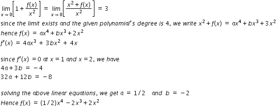 begin mathsize 12px style limit as x rightwards arrow 0 of open square brackets 1 plus fraction numerator f left parenthesis x right parenthesis over denominator x squared end fraction close square brackets space equals space limit as x rightwards arrow 0 of open square brackets fraction numerator x squared plus f left parenthesis x right parenthesis over denominator x squared end fraction close square brackets space equals space 3
sin c e space t h e space l i m i t space e x i s t s space a n d space t h e space g i v e n space p o l y n o m i a l apostrophe s space d e g r e e space i s space 4 comma space w e space w r i t e space x squared plus f left parenthesis x right parenthesis space equals space a x to the power of 4 plus b x cubed plus 3 x squared
h e n c e space f left parenthesis x right parenthesis space equals space a x to the power of 4 plus b x cubed plus 2 x squared
f apostrophe left parenthesis x right parenthesis space equals space 4 a x cubed space plus space 3 b x squared space plus space 4 x

sin c e space f apostrophe left parenthesis x right parenthesis space equals 0 space a t space x equals 1 space a n d space x equals 2 comma space w e space h a v e
4 a plus 3 b space equals space minus 4 space space
32 a space plus 12 b space equals space minus 8 space space space

s o l v i n g space t h e space a b o v e space l i n e a r space e q u a t i o n s comma space w e space g e t space a space equals space 1 divided by 2 space space space space a n d space space b space equals space minus 2
H e n c e space f left parenthesis x right parenthesis space equals space left parenthesis 1 divided by 2 right parenthesis x to the power of 4 space minus 2 x cubed plus 2 x squared end style