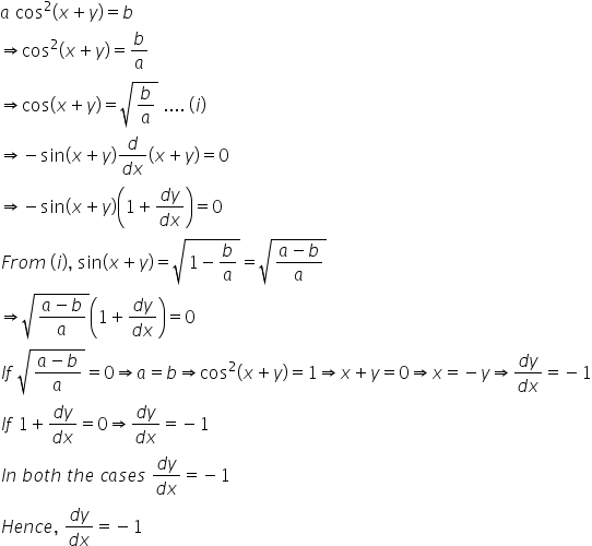 a space cos squared left parenthesis x plus y right parenthesis equals b
rightwards double arrow cos squared left parenthesis x plus y right parenthesis equals b over a
rightwards double arrow cos left parenthesis x plus y right parenthesis equals square root of b over a end root space.... space left parenthesis i right parenthesis
rightwards double arrow negative sin left parenthesis x plus y right parenthesis fraction numerator d over denominator d x end fraction open parentheses x plus y close parentheses equals 0
rightwards double arrow negative sin left parenthesis x plus y right parenthesis open parentheses 1 plus fraction numerator d y over denominator d x end fraction close parentheses equals 0
F r o m space left parenthesis i right parenthesis comma space sin left parenthesis x plus y right parenthesis equals square root of 1 minus b over a end root equals square root of fraction numerator a minus b over denominator a end fraction end root
rightwards double arrow square root of fraction numerator a minus b over denominator a end fraction end root open parentheses 1 plus fraction numerator d y over denominator d x end fraction close parentheses equals 0
I f space square root of fraction numerator a minus b over denominator a end fraction end root equals 0 rightwards double arrow a equals b rightwards double arrow cos squared left parenthesis x plus y right parenthesis equals 1 rightwards double arrow x plus y equals 0 rightwards double arrow x equals negative y rightwards double arrow fraction numerator d y over denominator d x end fraction equals negative 1
I f space 1 plus fraction numerator d y over denominator d x end fraction equals 0 rightwards double arrow fraction numerator d y over denominator d x end fraction equals negative 1
I n space b o t h space t h e space c a s e s space fraction numerator d y over denominator d x end fraction equals negative 1
H e n c e comma space fraction numerator d y over denominator d x end fraction equals negative 1