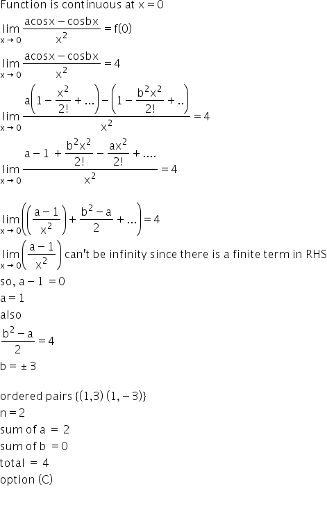 Function space is space continuous space at space straight x equals 0
limit as straight x rightwards arrow 0 of fraction numerator acosx minus cosbx over denominator straight x squared end fraction equals straight f open parentheses 0 close parentheses
limit as straight x rightwards arrow 0 of fraction numerator begin display style acosx minus cosbx end style over denominator begin display style straight x squared end style end fraction equals 4
limit as straight x rightwards arrow 0 of fraction numerator begin display style straight a open parentheses 1 minus fraction numerator straight x squared over denominator 2 factorial end fraction plus... close parentheses minus open parentheses 1 minus fraction numerator begin display style straight b squared straight x squared end style over denominator begin display style 2 factorial end style end fraction plus.. close parentheses end style over denominator begin display style straight x squared end style end fraction equals 4
limit as straight x rightwards arrow 0 of fraction numerator begin display style straight a minus 1 space plus fraction numerator begin display style straight b squared straight x squared end style over denominator begin display style 2 factorial end style end fraction minus fraction numerator ax squared over denominator 2 factorial end fraction plus.... end style over denominator begin display style straight x squared end style end fraction equals 4

limit as straight x rightwards arrow 0 of open parentheses open parentheses fraction numerator straight a minus 1 over denominator straight x squared end fraction close parentheses plus fraction numerator begin display style straight b squared minus straight a end style over denominator 2 end fraction plus... close parentheses equals 4
limit as straight x rightwards arrow 0 of open parentheses fraction numerator begin display style straight a minus 1 end style over denominator begin display style straight x squared end style end fraction close parentheses space can apostrophe straight t space be space infinity space since space there space is space straight a space finite space term space in space RHS
so comma space straight a minus 1 space equals 0
straight a equals 1
also
fraction numerator straight b squared minus straight a over denominator 2 end fraction equals 4
straight b equals plus-or-minus 3

ordered space pairs space left curly bracket open parentheses 1 comma 3 close parentheses space open parentheses 1 comma negative 3 close parentheses right curly bracket
straight n equals 2
sum space of space straight a space equals space 2
sum space of space straight b space equals 0
total space equals space 4
option space left parenthesis straight C right parenthesis


