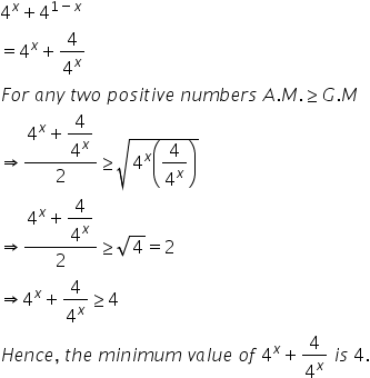 4 to the power of x plus 4 to the power of 1 minus x end exponent
equals 4 to the power of x plus 4 over 4 to the power of x
F o r space a n y space t w o space p o s i t i v e space n u m b e r s space A. M. greater or equal than G. M
rightwards double arrow fraction numerator 4 to the power of x plus begin display style 4 over 4 to the power of x end style over denominator 2 end fraction greater or equal than square root of 4 to the power of x open parentheses 4 over 4 to the power of x close parentheses end root
rightwards double arrow fraction numerator 4 to the power of x plus begin display style 4 over 4 to the power of x end style over denominator 2 end fraction greater or equal than square root of 4 equals 2
rightwards double arrow 4 to the power of x plus 4 over 4 to the power of x greater or equal than 4
H e n c e comma space t h e space m i n i m u m space v a l u e space o f space 4 to the power of x plus 4 over 4 to the power of x space i s space 4.