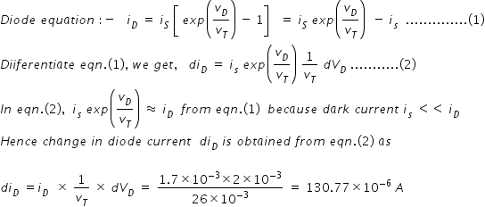 begin mathsize 14px style D i o d e space e q u a t i o n space colon negative space space space i subscript D space equals space i subscript S space open square brackets space e x p open parentheses v subscript D over v subscript T close parentheses space minus space 1 close square brackets space space space equals space i subscript S space e x p open parentheses v subscript D over v subscript T close parentheses space space minus space i subscript s space space.............. left parenthesis 1 right parenthesis
D i i f e r e n t i a t e space e q n. left parenthesis 1 right parenthesis comma space w e space g e t comma space space space d i subscript D space equals space i subscript s space e x p open parentheses v subscript D over v subscript T close parentheses space 1 over v subscript T space d V subscript D space........... left parenthesis 2 right parenthesis
I n space e q n. left parenthesis 2 right parenthesis comma space space i subscript s space e x p open parentheses v subscript D over v subscript T close parentheses space almost equal to space i subscript D space space f r o m space e q n. left parenthesis 1 right parenthesis space space b e c a u s e space d a r k space c u r r e n t space i subscript s space less than less than space i subscript D
H e n c e space c h a n g e space i n space d i o d e space c u r r e n t space space d i subscript D space i s space o b t a i n e d space f r o m space e q n. left parenthesis 2 right parenthesis space a s space

d i subscript D space equals i subscript D space space cross times space 1 over v subscript T space cross times space d V subscript D space equals space fraction numerator 1.7 cross times 10 to the power of negative 3 end exponent cross times 2 cross times 10 to the power of negative 3 end exponent over denominator 26 cross times 10 to the power of negative 3 end exponent end fraction space equals space 130.77 cross times 10 to the power of negative 6 end exponent space A end style