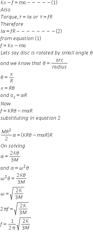 K x minus f equals m a minus negative negative negative negative left parenthesis 1 right parenthesis
A l s o
T o r q u e comma tau equals I alpha space o r space tau equals f R
T h e r e f o r e
I alpha equals f R minus negative negative negative negative negative negative negative left parenthesis 2 right parenthesis
f r o m space e q u a t i o n space left parenthesis 1 right parenthesis
f equals K x minus m a
L e t s space s a y space d i s c space i s space r o t a t e d space b y space s m a l l space a n g l e space theta
a n d space w e space k n o w space t h a t space theta equals fraction numerator a r c over denominator r a d i u s end fraction
theta equals x over R
x equals R theta
a n d space a subscript c equals alpha R
N o w
f equals K R theta minus m alpha R
s u b s t i t u t i n g space i n space e q u a t i o n space 2 space

fraction numerator M R squared over denominator 2 end fraction alpha equals open parentheses K R theta minus m alpha R close parentheses R
O n space s o l v i n g
alpha equals fraction numerator 2 K theta over denominator 3 M end fraction
a n d space alpha equals omega squared theta
omega squared theta equals fraction numerator 2 K theta over denominator 3 M end fraction
omega equals square root of fraction numerator 2 K over denominator 3 M end fraction end root
2 pi f equals square root of fraction numerator 2 K over denominator 3 M end fraction end root
f equals fraction numerator 1 over denominator 2 pi end fraction square root of fraction numerator 2 K over denominator 3 M end fraction end root
