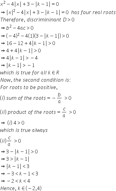 x squared minus 4 vertical line x vertical line plus 3 minus vertical line k minus 1 vertical line equals 0
rightwards double arrow vertical line x vertical line squared minus 4 vertical line x vertical line plus 3 minus vertical line k minus 1 vertical line equals 0 space space h a s space f o u r space r e a l space r o o t s
T h e r e f o r e comma space d i s c r i m i n i n a n t space D greater than 0
rightwards double arrow b squared minus 4 a c greater than 0
rightwards double arrow left parenthesis negative 4 right parenthesis squared minus 4 left parenthesis 1 right parenthesis left parenthesis 3 minus vertical line k minus 1 vertical line right parenthesis greater than 0
rightwards double arrow 16 minus 12 plus 4 vertical line k minus 1 vertical line greater than 0
rightwards double arrow 4 plus 4 vertical line k minus 1 vertical line greater than 0
rightwards double arrow 4 vertical line k minus 1 vertical line greater than negative 4
rightwards double arrow vertical line k minus 1 vertical line greater than negative 1
w h i c h space i s space t r u e space f o r space a l l space k element of R
N o w comma space t h e space s e c o n d space c o n d i t i o n space i s colon
F o r space r o o t s space t o space b e space p o s i t i v e comma
left parenthesis i right parenthesis space s u m space o f space t h e space r o o t s equals negative b over a space greater than 0
left parenthesis i i right parenthesis space p r o d u c t space o f space t h e space r o o t s equals c over a space greater than 0
rightwards double arrow space left parenthesis i right parenthesis space 4 greater than 0
w h i c h space i s space t r u e space a l w a y s
left parenthesis i i right parenthesis c over a space greater than 0
rightwards double arrow 3 minus vertical line k minus 1 vertical line greater than 0
rightwards double arrow 3 greater than vertical line k minus 1 vertical line
rightwards double arrow vertical line k minus 1 vertical line less than 3
rightwards double arrow negative 3 less than k minus 1 less than 3
rightwards double arrow negative 2 less than k less than 4
H e n c e comma space k element of left parenthesis negative 2 comma 4 right parenthesis