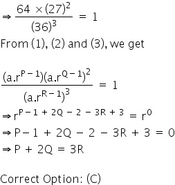 begin mathsize 16px style rightwards double arrow fraction numerator 64 space cross times open parentheses 27 close parentheses squared over denominator open parentheses 36 close parentheses cubed end fraction space equals space 1
From space left parenthesis 1 right parenthesis comma space left parenthesis 2 right parenthesis space and space left parenthesis 3 right parenthesis comma space we space get

fraction numerator open parentheses straight a. straight r to the power of straight P minus 1 end exponent close parentheses open parentheses straight a. straight r to the power of straight Q minus 1 end exponent close parentheses squared over denominator open parentheses straight a. straight r to the power of straight R minus 1 end exponent close parentheses cubed end fraction space equals space 1
rightwards double arrow straight r to the power of straight P minus 1 space plus space 2 straight Q space minus space 2 space minus space 3 straight R space plus space 3 end exponent space equals space straight r to the power of 0
rightwards double arrow straight P minus 1 space plus space 2 straight Q space minus space 2 space minus space 3 straight R space plus space 3 space equals space 0
rightwards double arrow straight P space plus space 2 straight Q space equals space 3 straight R

Correct space Option colon space left parenthesis straight C right parenthesis end style